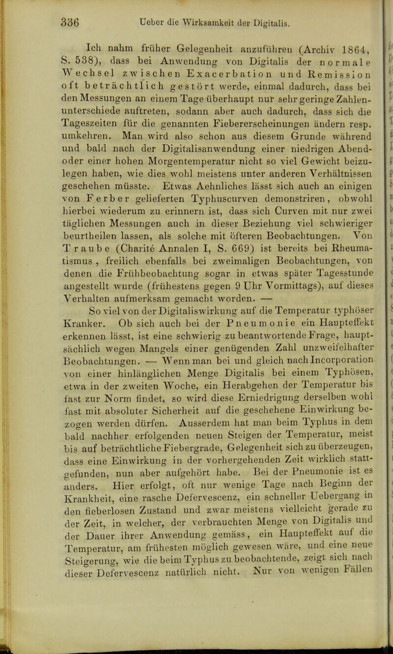 Ich nahm früher Gelegenheit anzuführen (Archiv 1864, S. 538), dass bei Anwendung von Digitalis der normale Wechsel zwischen Exacerbation und Remission oft beträchtlich gestört werde, einmal dadurch, dass bei den Messungen an einem Tage überhaupt nur sehr geringe Zahlen- unterschiede auftreten, sodann aber auch dadurch, dass sich die Tageszeiten für die genannten Fiebererscheinungen ändern resp. umkehren. Man wird also schon aus diesem Grunde während und bald nach der Digitalisanwendung einer niedrigen Abend- oder einer hohen Morgentemperatur nicht so viel Gewicht beizu- legen haben, wie dies wohl meistens unter anderen Verhältnissen geschehen müsste. Etwas Aehnliches lässt sich auch an einigen von F erb er gelieferten Typhuscurven demonstriren , obwohl hierbei wiederum zu erinnern ist, dass sich Curven mit nur zwei täglichen Messungen auch in dieser Beziehung viel schwieriger beurtheilen lassen, als solche mit öfteren Beobachtungen. Von Traube (Charite Annalen I, S. 669) ist bereits bei Rheuma- tismus , freilich ebenfalls bei zweimaligen Beobachtungen, von denen die Frühbeobachtung sogar in etwas später Tagesstunde angestellt wurde (frühestens gegen 9 Uhr Vormittags), auf dieses Verhalten aufmerksam gemacht worden. — So viel von der Digitaliswirkung auf die Temperatur typhöser Kranker. Ob sich auch bei der Pneumonie ein Haupteffekt erkennen lässt, ist eine schwierig zu beantwortende Frage, haupt- sächlich wegen Mangels einer genügenden Zahl unzweifelhafter Beobachtungen. — Wenn man bei und gleich nach Incorporation von einer hinlänglichen Menge Digitalis bei einem Typhösen, etwa in der zweiten Woche, ein Herabgehen der Temperatur bis last zur Norm findet, so wird diese Erniedrigung derselben wohl fast mit absoluter Sicherheit auf die geschehene Einwirkung be- zogen werden dürfen. Ausserdem hat man beim Typhus in dem bald nachher erfolgenden neuen Steigen der Temperatur, meist bis auf beträchtliche Fiebergrade, Gelegenheit sich zu überzeugen, dass eine Einwirkung in der vorhergehenden Zeit wirklich statt- gefunden, nun aber aufgehört habe. Bei der Pneumonie ist es anders. Hier erfolgt, oft nur wenige Tage nach Beginn der Krankheit, eine rasche Defervescenz, ein schneller Uebergang in den fieberlosen Zustand und zwar meistens vielleicht gerade zu der Zeit, in welcher, der verbrauchten Menge von Digitalis und der Dauer ihrer Anwendung gemäss, ein Haupteffekt auf die Temperatur, am frühesten möglich gewesen wäre, und eine neue Steigerung, wie die beim Typhus zu beobachtende, zeigt sich nach dieser Defervescenz natürlich nicht. Nur von wenigen Fällen