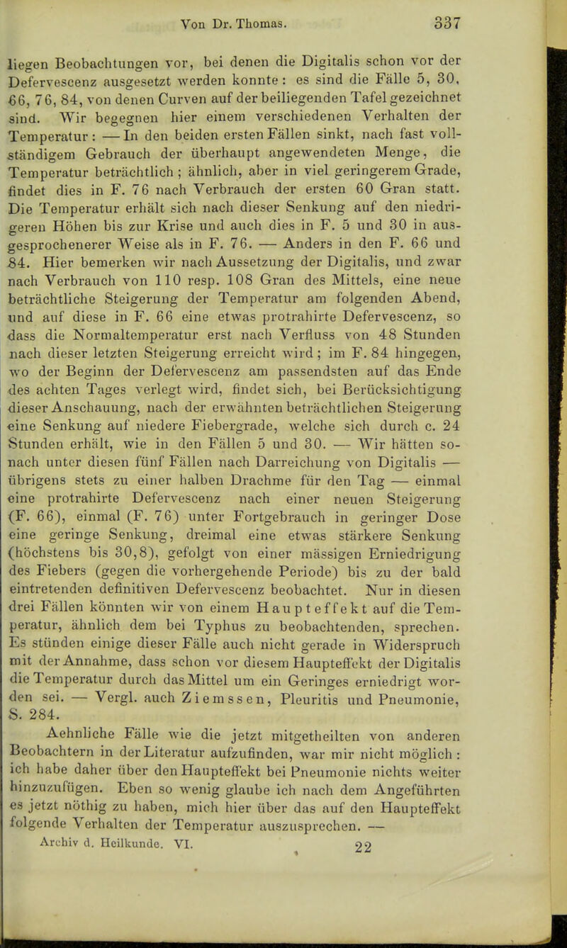 liegen Beobachtungen vor, bei denen die Digitalis schon vor der Defervescenz ausgesetzt werden konnte: es sind die Fälle 5, 30, 66, 76, 84, von denen Curven auf der beiliegenden Tafel gezeichnet sind. Wir begegnen hier einem verschiedenen Verhalten der Temperatur: —In den beiden ersten Fällen sinkt, nach fast voll- ständigem Gebrauch der überhaupt angewendeten Menge, die Temperatur beträchtlich; ähnlich, aber in viel geringerem Grade, findet dies in F. 76 nach Verbrauch der ersten 60 Gran statt. Die Temperatur erhält sich nach dieser Senkung auf den niedri- geren Höhen bis zur Krise und auch dies in F. 5 und 30 in aus- gesprochenerer Weise als in F. 76. — Anders in den F. 66 und 84. Hier bemerken wir nach Aussetzung der Digitalis, und zwar nach Verbrauch von 110 resp. 108 Gran des Mittels, eine neue beträchtliche Steigerung der Temperatur am folgenden Abend, und auf diese in F. 66 eine etwas protrahirte Defervescenz, so dass die Normaltemperatur erst nach Verfluss von 48 Stunden nach dieser letzten Steigerung erreicht wird ; im F. 84 hingegen, wo der Beginn der Defervescenz am passendsten auf das Ende des achten Tages verlegt wird, findet sich, bei Berücksichtigung dieser Anschauung, nach der erwähnten beträchtlichen Steigerung eine Senkung auf niedere Fiebergrade, welche sich durch c. 24 Stunden erhält, wie in den Fällen 5 und 30. — Wir hätten so- nach unter diesen fünf Fällen nach Darreichung von Digitalis — übrigens stets zu einer halben Drachme für den Tag — einmal eine protrahirte Defervescenz nach einer neuen »Steigerung (F. 66), einmal (F. 76) unter Fortgebrauch in geringer Dose eine geringe Senkung, dreimal eine etwas stärkere Senkung (höchstens bis 30,8), gefolgt von einer massigen Erniedrigung des Fiebers (gegen die vorhergehende Periode) bis zu der bald eintretenden definitiven Defervescenz beobachtet. Nur in diesen drei Fällen könnten wir von einem Haupteffekt auf die Tem- peratur, ähnlich dem bei Typhus zu beobachtenden, sprechen. Es stünden einige dieser Fälle auch nicht gerade in Widerspruch mit der Annahme, dass schon vor diesem Haupteffekt der Digitalis die Temperatur durch das Mittel um ein Geringes erniedrigt wor- den sei. — Vergl. auch Ziemssen, Pleuritis und Pneumonie, S. 284. Aehnliche Fälle wie die jetzt mitgeth eilten von anderen Beobachtern in der Literatur aufzufinden, war mir nicht möglich: 7 O ich habe daher über den Haupteffekt bei Pneumonie nichts weiter hinzuzufügen. Eben so wenig glaube ich nach dem Angeführten es jetzt nöthig zu haben, mich hier über das auf den Haupteffekt folgende Verhalten der Temperatur auszusprechen. — Archiv d. Heilkunde. VI. oo