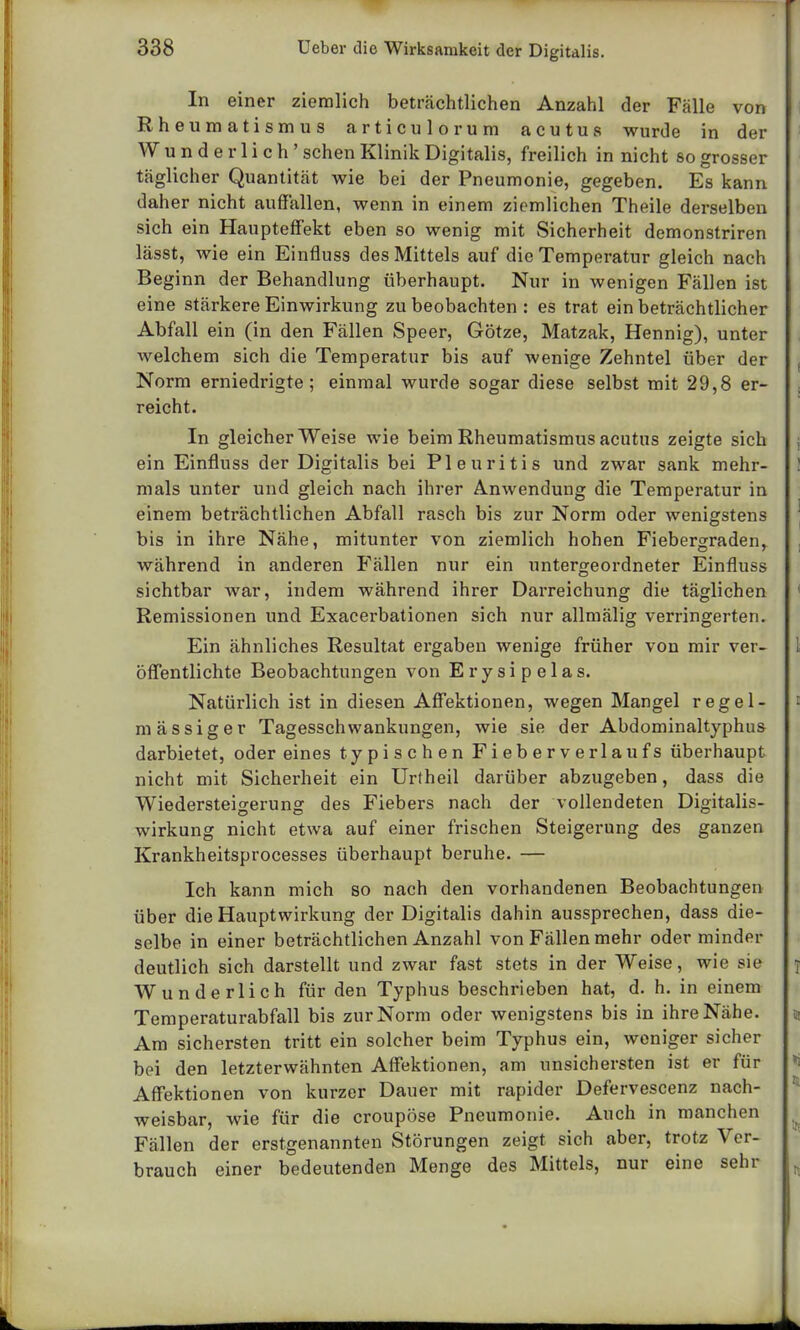 In einer ziemlich beträchtlichen Anzahl der Fälle von Rheumatismus articulorum acutus wurde in der W underlich' sehen Klinik Digitalis, freilich in nicht so grosser täglicher Quantität wie bei der Pneumonie, gegeben. Es kann daher nicht auffallen, wenn in einem ziemlichen Theile derselben sich ein Haupteffekt eben so wenig mit Sicherheit demonstriren lässt, wie ein Einfluss des Mittels auf die Temperatur gleich nach Beginn der Behandlung überhaupt. Nur in wenigen Fällen ist eine stärkere Einwirkung zu beobachten : es trat ein beträchtlicher Abfall ein (in den Fällen Speer, Götze, Matzak, Hennig), unter welchem sich die Temperatur bis auf wenige Zehntel über der Norm erniedrigte; einmal wurde sogar diese selbst mit 29,8 er- reicht. In gleicherweise wie beim Rheumatismus acutus zeigte sich ein Einfluss der Digitalis bei Pleuritis und zwar sank mehr- mals unter und gleich nach ihrer Anwendung die Temperatur in einem beträchtlichen Abfall rasch bis zur Norm oder wenigstens bis in ihre Nähe, mitunter von ziemlich hohen Fiebergradenr während in anderen Fällen nur ein untergeordneter Einfluss sichtbar war, indem während ihrer Darreichung die täglichen Remissionen und Exacerbationen sich nur allmälig verringerten. Ein ähnliches Resultat ergaben wenige früher von mir ver- öffentlichte Beobachtungen von Erysipelas. Natürlich ist in diesen Affektionen, wegen Mangel regel- mässiger Tagesschwankungen, wie sie der Abdominaltyphus darbietet, oder eines typischen Fieberverlaufs überhaupt nicht mit Sicherheit ein Urtheil darüber abzugeben, dass die Wiedersteiserunff des Fiebers nach der vollendeten Digitalis- wirkung nicht etwa auf einer frischen Steigerung des ganzen Krankheitsprocesses überhaupt beruhe. — Ich kann mich so nach den vorhandenen Beobachtungen über die Hauptwirkung der Digitalis dahin aussprechen, dass die- selbe in einer beträchtlichen Anzahl von Fällen mehr oder minder deutlich sich darstellt und zwar fast stets in der Weise, wie sie Wunderlich für den Typhus beschrieben hat, d. h. in einem Temperaturabfall bis zur Norm oder wenigstens bis in ihre Nähe. Am sichersten tritt ein solcher beim Typhus ein, weniger sicher bei den letzterwähnten Affektionen, am unsichersten ist er für Affektionen von kurzer Dauer mit rapider Defervescenz nach- weisbar, wie für die croupöse Pneumonie. Auch in manchen Fällen der erstgenannten Störungen zeigt sich aber, trotz Ver- brauch einer bedeutenden Menge des Mittels, nur eine sehr