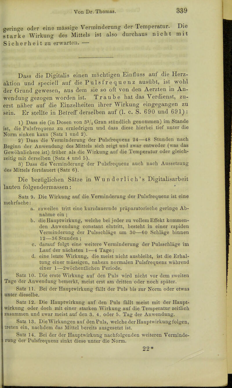 geringe eine massige Verminderung der Temperatur. oder eine iiiiioojgc iouii«Nuii.& starke Wirkung des Mittels ist also durchaus nicht Sicherheit zu erwarten. — Die mit Dass die Digitalis einen mächtigen Einfluss auf die Herz- aktion und speciell auf die Pu 1 s fr e q u e n z ausübt, ist wohl der Grund gewesen, aus dem sie so oft von den Aerzten in An- wendung gezogen worden ist. Traube hat das Verdienst, zu- erst näher auf die Einzelheiten ihrer Wirkung eingegangen zu sein. Er stellte in Betreff derselben auf (1. c. S. 690 und 691) : 1) Dass sie (in Dosen von 33/4 Gran stündlich genommen) im Stande ist, die Pulsfrequenz zu erniedrigen nnd dass diese hierbei tief unter die Norm sinken kann (Satz 1 und 2). 2) Dass die Verminderung der Pulsfrequenz 24—48 Stunden nach Beginn der Anwendung des Mittels sich zeigt und zwar entweder (was das Gewöhnlichere ist) früher als die Wirkung auf die Temperatur oder gleich- zeitig mit derselben (Satz 4 nnA 5). 3) Dass die Verminderung der Pulsfrequenz auch nach Aussetzung des Mittels fortdauert (Satz 6). Die bezüglichen Sätze inWunderlich's Digitalisarbeit lauten folgendermassen: Satz 9. Die Wirkung auf die Verminderung der Pulsfrequenz ist eine mehrfache: a. zuweilen tritt eine kurzdauernde präparatorische geringe Ab- nahme ein ; b. die Hauptwirkung, welche bei jeder zu vollem Effekt kommen- den Anwendung constant eintritt, besteht in einer rapiden Verminderung der Pulsschläge um 30—60 Schläge binnen 12—36 Stunden ; c. darauf folgt eine weitere Verminderung der Pulsschläge im Lauf der nächsten 1—4 Tage; d. eine letzte Wirkung, die meist nicht ausbleibt, ist die Erhal- tung einer mässigen, nahezu normalen Pulsfrequenz während einer 1—2wöchentlichen Periode. Satz 10. Die erste Wirkung auf den Puls wird nicht vor dem zweiten Tage der Anwendung bemerkt, meist erst am dritten oder noch später. Satz 11. Bei der Hauptwirkung fällt der Puls bis zur Norm oder etwas unter dieselbe. Satz 12. Die Hauptwirkung auf den Puls fällt meist mit der Haupt- wirkung oder doch mit einer starken Wirkung auf die Temperatur zeitlich zusammen und zwar meist auf den 3. 4. oder 5. Tag der Anwendung. Satz 13. Die Wirkungen auf den Puls, welche der Hauptwirkung folgen, treten ein, nachdem das Mittel bereits ausgesetzt ist. Satz 14. Bei der der Hauptwirkung nachfolgenden weiteren Verminde- rung der Pulsfrequenz sinkt diese unter die Norm. 22*