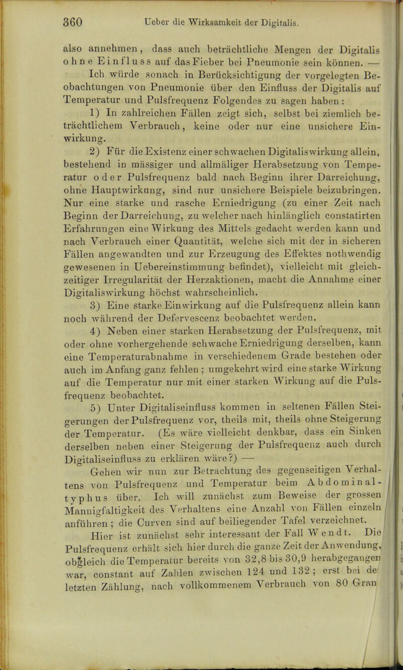 also annehmen, dass auch beträchtliche Mengen der Digitalis ohne Einfluss auf das Fieber bei Pneumonie sein können. — Ich würde sonach in Berücksichtigung der vorgelegten Be- obachtungen von Pneumonie über den Einfluss der Digitalis auf Temperatur und Pulsfrequenz Folgendes zu sagen haben: 1) In zahlreichen Fällen zeigt sich, selbst bei ziemlich be- trächtlichem Verbrauch, keine oder nur eine unsichere Ein- wirkung. 2) Für die Existenz einer schwachen Digitaliswirkung allein, bestehend in mässiger und allmäliger Herabsetzung von Tempe- ratur oder Pulsfrequenz bald nach Beginn ihrer Darreichung, ohne Hauptwirkung, sind nur unsichere Beispiele beizubringen. Nur eine starke und rasche Erniedrigung (zu einer Zeit nach Beginn der Darreichung, zu welcher nach hinlänglich constatirten Erfahrungen eine Wirkung des Mittels gedacht werden kann und nach Verbrauch einer Quantität, welche sich mit der in sicheren Fällen angewandten und zur Erzeugung des Effektes nothwendig gewesenen in Uebereinstimmung befindet), vielleicht mit gleich- zeitiger Irregularität der Herzaktionen, macht die Annahme einer Digitaliswirkung höchst wahrscheinlich. 3) Eine starke Einwirkung auf die Pulsfrequenz allein kann noch während der Defervescenz beobachtet werden. 4) Neben einer starken Herabsetzung der Pulsfrequenz, mit oder ohne vorhergehende schwache Erniedrigung derselben, kann eine Temperaturabnahme in verschiedenem Grade bestehen oder auch im Anfang ganz fehlen; umgekehrt wird eine starke Wirkung auf die Temperatur nur mit einer starken Wirkung auf die Puls- frequenz beobachtet. 5) Unter Digitaliseinfluss kommen in seltenen Fällen Stei- gerungen der Pulsfrequenz vor, theils mit, theils ohne Steigerung der Temperatur. (Es wäre vielleicht denkbar, dass ein Sinken derselben neben einer Steigerung der Pulsfrequenz auch durch Digitaliseinfluss zu erklären wäre?) — Gehen wir nun zur Betrachtung des gegenseitigen Verhal- . tens von Pulsfrequenz und Temperatur beim Abdominal- I typhus über. Ich will zunächst zum Beweise der grossen M Mannigfaltigkeit des Verhaltens eine Anzahl von Fällen einzeln anführen ; die Curven sind auf beiliegender Tafel verzeichnet. Hier ist zunächst sehr interessant der Fall Wen dt. Die' Pulsfrequenz erhält sich hier durch die ganze Zeit der Anwendung, obgleich die Temperatur bereits von 32,8 bis 30,9 herabgegangen war, constant auf Zahlen zwischen 124 und 132; erst bei de- letzten Zählung, nach vollkommenem Verbrauch von 80 Gran I