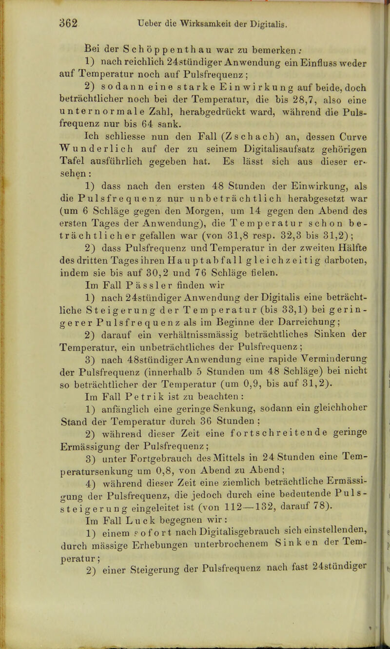 Bei der Schöppenthau war zu bemerken : 1) nach reichlich 24stündiger Anwendung ein Einfluss weder auf Temperatur noch auf Pulsfrequenz ; 2) sodann eine starke Einwirkung auf beide, doch beträchtlicher noch bei der Temperatur, die bis 28,7, also eine unternormale Zahl, herabgedrückt ward, während die Puls- frequenz nur bis 64 sank. Ich schliesse nun den Fall (Z s ch ach) an, dessen Curve Wunderlich auf der zu seinem Digitalisaufsatz gehörigen Tafel ausführlich gegeben hat. Es lässt sich aus dieser er- sehen : 1) dass nach den ersten 48 Stunden der Einwirkung, als die P ul s f r e q u e n z nur unbeträchtlich herabgesetzt war (um 6 Schläge gegen den Morgen, um 14 gegen den Abend des ersten Tages der Anwendung), die Temperatur schon be- trächtlicher gefallen war (von 31,8 resp. 32,3 bis 31,2); 2) dass Pulsfrequenz und Temperatur in der zweiten Hälfte des dritten Tages ihren Hauptabfall gleichzeitig darboten, indem sie bis auf 30,2 und 76 Schläge fielen. Im Fall P ä s s 1 e r finden wir 1) nach 24stündiger Anwendung der Digitalis eine beträcht- liche Steigerung der Temperatur (bis 33,1) bei gerin- gerer Pulsfrequenz als im Beginne der Darreichung; 2) darauf ein verhältnissmässig beträchtliches Sinken der Temperatur, ein unbeträchtliches der Pulsfrequenz; 3) nach 48stündiger Anwendung eine rapide Verminderung der Pulsfrequenz (innerhalb 5 Stunden um 48 Schläge) bei nicht so beträchtlicher der Temperatur (um 0,9, bis auf 31,2). Im Fall Petrik ist zu beachten: 1) anfänglich eine geringe Senkung, sodann ein gleichhoher Stand der Temperatur durch 36 Stunden ; 2) während dieser Zeit eine fortschreitende geringe Ermässigung der Pulsfrequenz; 3) unter Fortgebrauch des Mittels in 24 Stunden eine Tem- peratursenkung um 0,8, von Abend zu Abend; 4) während dieser Zeit eine ziemlich beträchtliche Ermässi- gung der Pulsfrequenz, die jedoch durch eine bedeutende Puls- steigerung eingeleitet ist (von 112—132, darauf 78). Im Fall L u c k begegnen wir : 1) einem rofort nach Digitalisgebrauch sich einstellenden, durch mässige Erhebungen unterbrochenem Sinken der Tem- peratur; 2) einer Steigerung der Pulsfrequenz nach fast 24stündiger