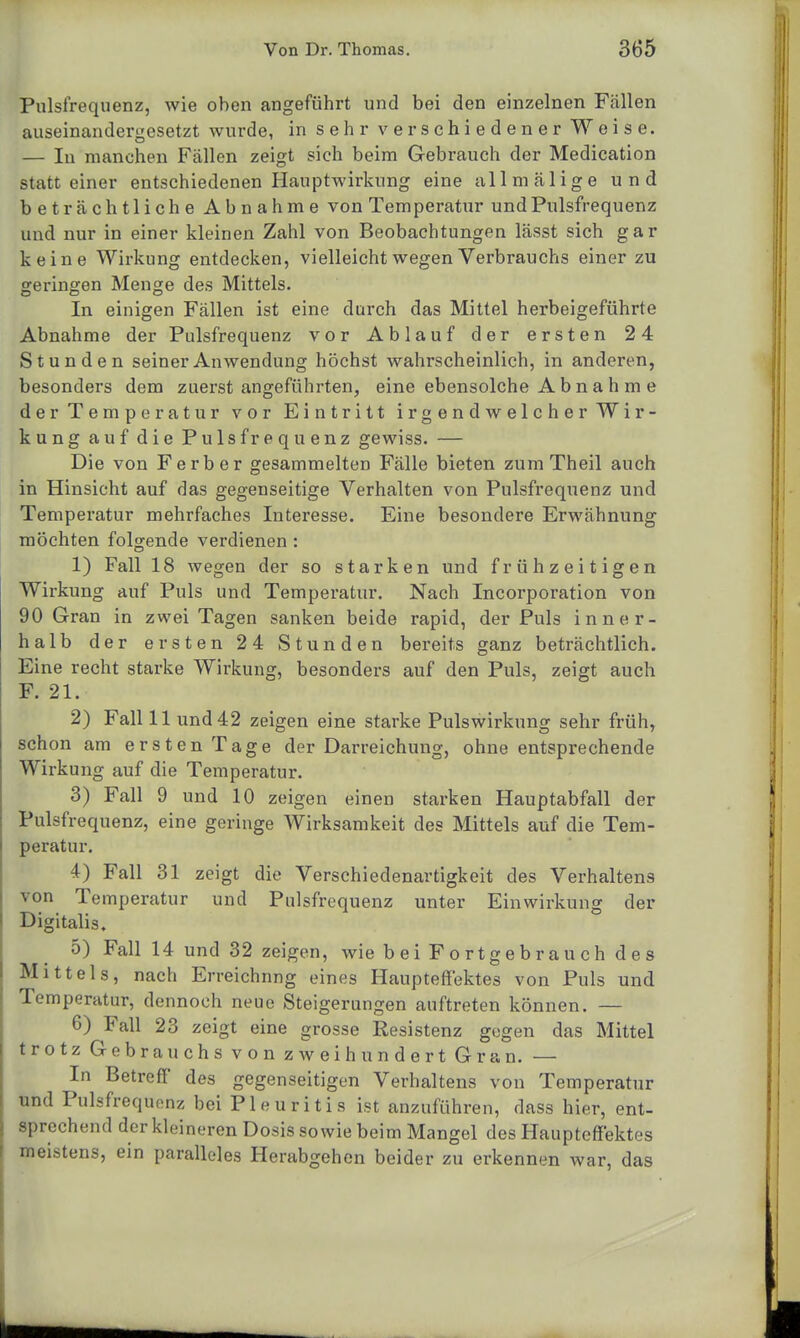 Pulsfrequenz, wie oben angeführt und bei den einzelnen Fallen auseinandergesetzt wurde, in sehr verschiedener Weise. — In manchen Fällen zeigt sich beim Gebrauch der Medication statt einer entschiedenen Hauptwirkung eine allmälige und beträchtliche Abnahme von Temperatur und Pulsfrequenz und nur in einer kleinen Zahl von Beobachtungen lässt sich gar keine Wirkung entdecken, vielleicht wegen Verbrauchs einer zu geringen Menge des Mittels. DO O In einigen Fällen ist eine durch das Mittel herbeigeführte Abnahme der Pulsfrequenz vor Ablauf der ersten 2 4 Stunden seiner Anwendung höchst wahrscheinlich, in anderen, besonders dem zuerst angeführten, eine ebensolche A b n a h m e der Temperatur vor Eintritt irgendwelcher Wir- kung auf die Pulsfrequenz gewiss. — Die von Ferber gesammelten Fälle bieten zum Theil auch in Hinsicht auf das gegenseitige Verhalten von Pulsfrequenz und Temperatur mehrfaches Interesse. Eine besondere Erwähnung möchten folgende verdienen : 1) Fall 18 wegen der so starken und frühzeitigen Wirkung auf Puls und Temperatur. Nach Incorporation von 90 Gran in zwei Tagen sanken beide rapid, der Puls inner- halb der ersten 2 4 Stunden bereits ganz beträchtlich. Eine recht starke Wirkung, besonders auf den Puls, zeigt auch F. 21. 2) Fall 11 und 42 zeigen eine starke Pulswirkung sehr früh, schon am ersten Tage der Darreichung, ohne entsprechende Wirkung auf die Temperatur. 3) Fall 9 und 10 zeigen einen starken Hauptabfall der Pulsfrequenz, eine geringe Wirksamkeit des Mittels auf die Tem- peratur. 4) Fall 31 zeigt die Verschiedenartigkeit des Verhaltens von Temperatur und Pulsfrequenz unter Einwirkung der Digitalis. 5) Fall 14 und 32 zeigen, wie b ei Fortgebr au ch d e s Mittels, nach Erreichung eines Haupteffektes von Puls und Temperatur, dennoch neue Steigerungen auftreten können. — 6) Fall 23 zeigt eine grosse Resistenz gegen das Mittel trotz Gebrauchs von zweihundert Gran. — In Betreff des gegenseitigen Verhaltens von Temperatur und Pulsfrequenz bei Pleuritis ist anzuführen, dass hier, ent- sprechend der kleineren Dosis sowie beim Mangel des Haupteffektes meistens, ein paralleles Herabgehen beider zu erkennen war, das