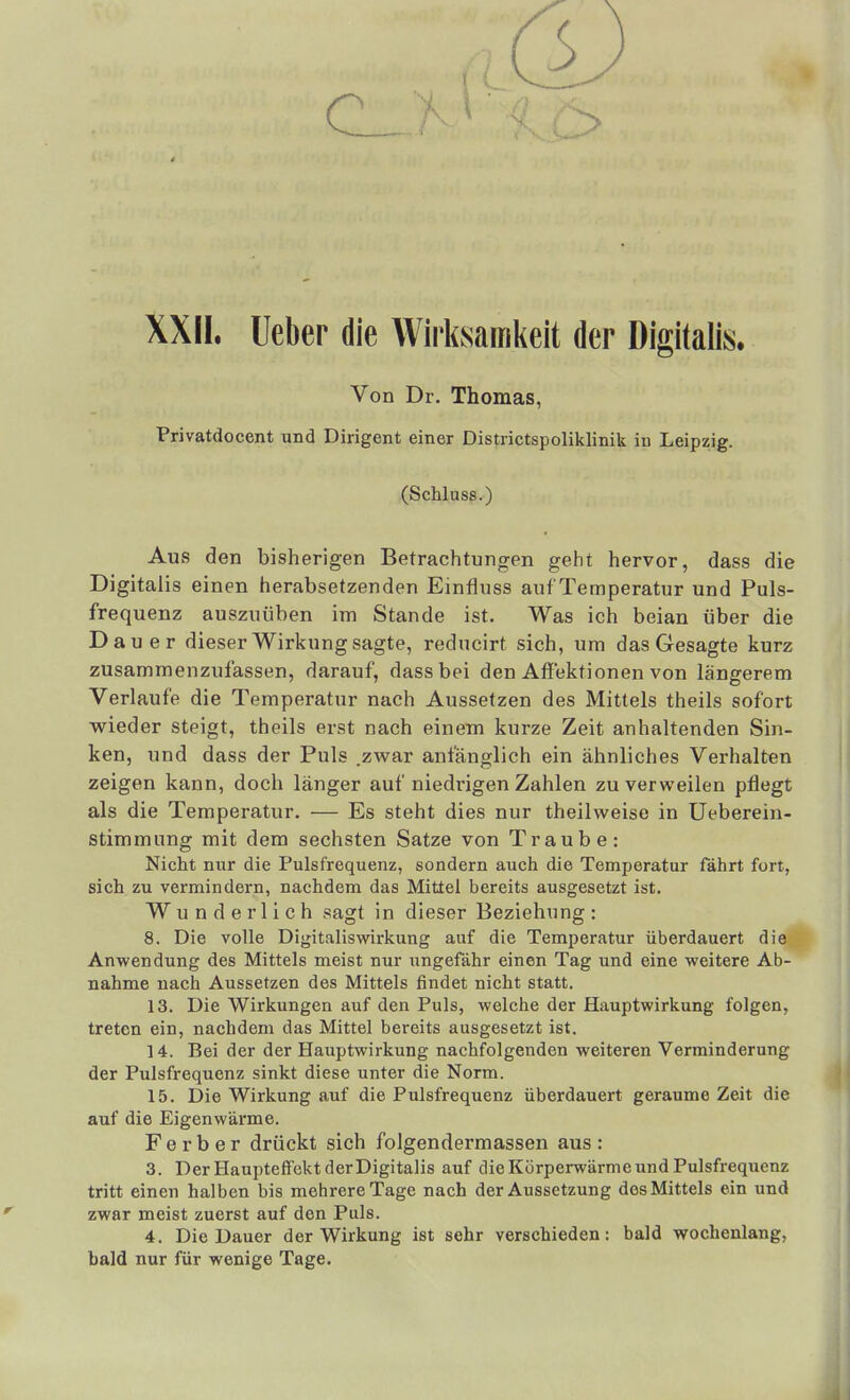 XXII. lieber die Wirksamkeit der Digitalis, Von Dr. Thomas, Privatdocent und Dirigent einer Districtspoliklinik in Leipzig. (Schluss.) Aus den bisherigen Betrachtungen geht hervor, dass die Digitalis einen herabsetzenden Einfluss auf Temperatur und Puls- frequenz auszuüben im Stande ist. Was ich beian über die Dauer dieser Wirkung sagte, reducirt sich, um das Gesagte kurz zusammenzufassen, darauf, dass bei den Affektionen von längerem Verlaufe die Temperatur nach Aussetzen des Mittels theils sofort wieder steigt, theils erst nach einem kurze Zeit anhaltenden Sin- ken, und dass der Puls .zwar anfänglich ein ähnliches Verhalten zeigen kann, doch länger auf niedi'igen Zahlen zu verweilen pflegt als die Temperatur. — Es steht dies nur theilweise in Ueberein- stimmung mit dem sechsten Satze von Traube: Nicht nur die Pulsfrequenz, sondern auch die Temperatur fährt fort, sich zu vermindern, nachdem das Mittel bereits ausgesetzt ist. Wunderlich sagt in dieser Beziehung: 8. Die volle Digitalisv/irkung auf die Temperatur überdauert die Anwendung des Mittels meist nur xmgefähr einen Tag und eine weitere Ab- nahme nach Aussetzen des Mittels findet nicht statt. 13. Die Wirkungen auf den Puls, welche der Hauptwirkung folgen, treten ein, nachdem das Mittel bereits ausgesetzt ist. 14. Bei der der Hauptwirkung nachfolgenden weiteren Verminderung der Pulsfrequenz sinkt diese unter die Norm. 15. Die Wirkung auf die Pulsfrequenz überdauert geraume Zeit die auf die Eigenwärme. F e r b e r drückt sich folgendermassen aus : 3. Der HauptefFekt der Digitalis auf die Körperwärme und Pulsfrequenz tritt einen halben bis mehrere Tage nach der Aussetzung dos Mittels ein und zwar meist zuerst auf den Puls. 4. Die Dauer der Wirkung ist sehr verschieden: bald wochenlang, bald nur für wenige Tage.