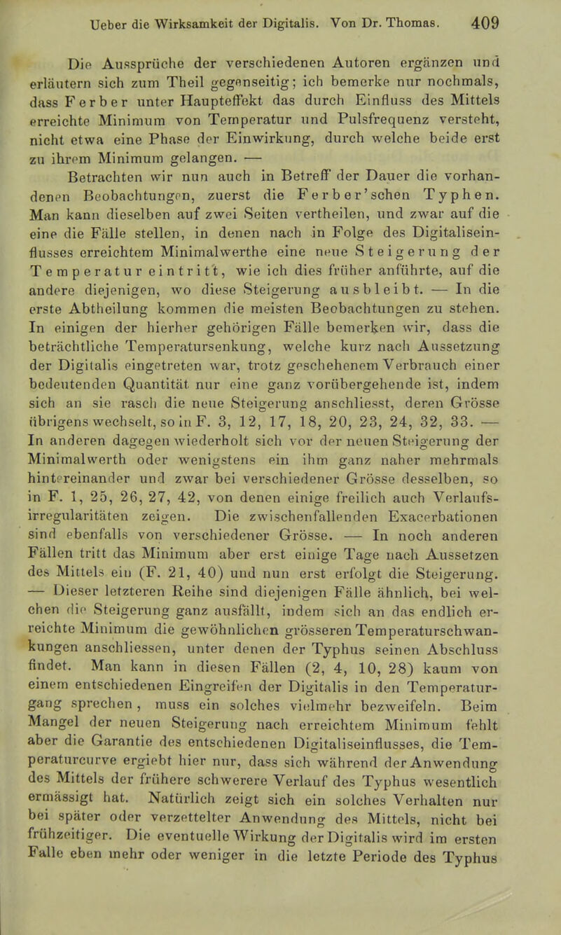 Die Au.'=!Sprüche der verschiedenen Autoren ergänzen und erläutern sich zum Theil gegenseitig; ich bemerke nur nochmals, dassFerber unter Haupteffekt das durch Einfluss des Mittels erreichte Minimum von Temperatur und Pulsfrequenz versteht, nicht etwa eine Phase der Einwirkung, durch welche beide erst zu ihrem Minimum gelangen. — Betrachten wir nun auch in Betreff der Dauer die vorhan- denen Beobachtungon, zuerst die Fe rb er'sehen Typhen. Man kann dieselben auf zwei Seiten vertheilen, und zwar auf die eine die Fälle stellen, in denen nach in Folge des Digitalisein- flusses erreichtem Minimalwerthe eine neue Steigerung der Temperatur eintrit't, wie ich dies früher anführte, auf die andere diejenigen, wo diese Steigerung ausbleibt. — In die erste Abtheilung kommen die meisten Beobachtungen zu stehen. In einigen der hierher gehörigen Fälle bemerken wir, dass die beträchtliche Temperatursenkung, welche kurz nach Aussetzung der Digitalis eingetreten war, trotz geschehenem Verbrauch einer bedeutenden Quantität nur eine ganz vorübergehende ist, indem sich an sie rasch die neue Steigerung anschliesst, deren Grösse übrigens wech.selt, so In F. 3, 12, 17, 18, 20, 23, 24, 32, 33. — In anderen dagegen wiederholt sich vor der neuen Steiaerung- der Minimalwerth oder wenigstens ein ihm ganz naher mehrmals hintereinander und zwar bei verschiedener Grösse desselben, so in F. 1, 25, 26, 27, 42, von denen einige freilich auch Verlaufs- irregularitäten zeigen. Die zwischenfallenden Exacerbationen sind ebenfalls von verschiedener Grösse. — In noch anderen Fällen tritt das Minimum aber erst einige Tage nach Aussetzen des Mittels ein (F. 21, 40) und nun erst erfolgt die Steigerung. — Dieser letzteren Reihe sind diejenigen Fälle ähnlich, bei wel- chen die Steigerung ganz ausfällt, indem sich an das endlich er- reichte Minimum die gewöhnlichen grösseren Temperaturschwan- kungen anschliessen, unter denen der Typhus seinen Abschluss findet. Man kann in diesen Fällen (2, 4, 10, 28) kaum von einem entschiedenen Eingreifen der Digitalis in den Temperatur- gang sprechen, muss ein solches vi.dmchr bezweifeln. Beim Mangel der neuen Steigerung nach erreichtem Minimum fehlt aber die Garantie des entschiedenen Digitaliseinflusses, die Tem- peraturcurve ergiebt hier nur, dass sich während der Anwendung des Mittels der frühere schwerere Verlauf des Typhus wesentlich ermässigt hat. Natürlich zeigt sich ein solches Verhalten nur bei später oder verzettelter Anwendung des Mittels, nicht bei frühzeitiger. Die eventuelle Wirkung der Digitalis wird im ersten Falle eben mehr oder weniger in die letzte Periode des Typhus