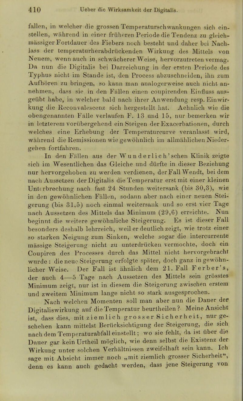 fallen, in welcher die grossen Temperaturschwankungen sich ein- stellen, während in oinnr früheren Periode die Tendenz zu gli'ieh- mässiger Fortdauer des Fiebers noch besteht und daher bei Nach- lass der temperatiirherabdrückenden Wirkung des Mittels von Neuem, wenn auch in schwächerer Weise, hervorzutreten vermag. Da nun die Digitalis bei Darreichung in der ersten Periode des Typhus nicht im Stande ist, den Process abzuschneiden, ihn zum Aufhören zu bringen, so kann man analogerweise auch nicht an- nehmen, dass sie in den Fallen einen coupirenden Einfluss aus- geübt habe, in welcher bald nach ihrer Anwendung resp, Einwir- kung die Reconvalescenz sich hergestellt hat. Aehnlich wie die obengenannten Fälle verlaufen F. 13 und 15, nur bemerken wir in letzterem vorübergehend ein Steigen der Exacerbationen, durch welches eine Erhebung der Temperatnrcurve veranlasst wird, während die Remissionen wie gewöhnlich im allmählichen Nieder- gehen fortfahren. In den Fällen aus der Wu n d e rl i c h ' sehen Klinik zeigte sich im Wesentlichen das Gleiche und dürfte in dieser Beziehung nur hervorgehoben zu werden verdienen, der Fall Wendt, bei dem nach Aussetzen der Digitalis die Temperatur erst mit einer kleinen Unterbrechung nach fast 24 Stunden weitersank (bis 30,3), wie in den gewöhnlichen Fälh*n, sodann aber nach einer neuen Stei- gerung (bis 31,5) noch einmal weitersauk und so erst vier Tage nach Aussetzen des Mittels das Minimum (29,6) erreichte. Nun beginnt die weitere gewöhnliche Steigerung. Es ist dieser Fall besonders deshalb lehrreich, weil er deutlich zeigt, wie trotz einer so starken Neigung zum Sinken, welche sogar die intercurrente raässige Steigerung nicht zu unterdrücken vermochte, doch ein Coupiren des Processes durch das Mittel nicht hervorgebracht wurde: die neue Steigerung erfolgte später, doch ganz in gewöhn- licher Weise. Der Fall ist ähnlich dem 21. Fall F erb er's, der auch 4—5 Tage nach Aussetzen des Mittels sein grösstes Minimum zeigt, nur ist in diesem die Steigerung zwischen erstem und zweitem Minimum lange nicht so stark ausgesprochen. Nach welchen Momenten soll man aber nun die Dauer der Digitaliswirkung auf die Temperatur beurtheilen ? Meine Ansicht ist, dass dies, mit z i e m 1 i ch gr o s s er 8 i c h e r h e i t, nur ge- schehen kann mittelst Berücksichtigung der Steigerung, die sich nach dem Temperaturabfall einstellt; avo sie fehlt, da ist über die Dauer gar kein Urtheil möglich, wie denn selbst die Existenz der Wirkung unter solchen Verhältnissen zweifelhaft sein kann. Ich sage mit Absicht immer noch „mit ziemlich grosser Sicherheit, denn es kann auch gedacht werden, dass jene Steigerung von