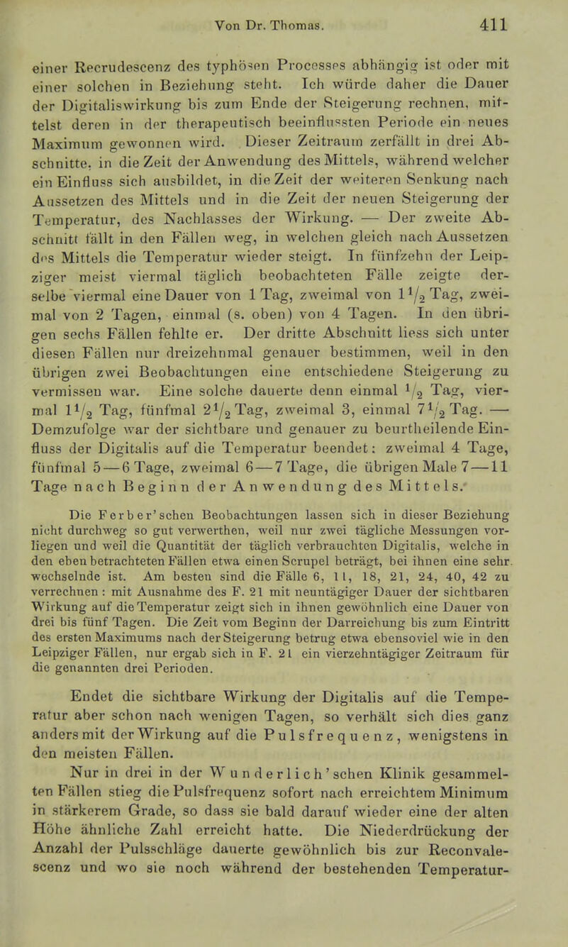 einer Recrudescenz des typhösen Procossps abhängig ist oder mit einer solchen in Beziehung stellt. Ich würde daher die Dauer der Digitaliswirkung bis zum Ende der Steigerung rechnen, mit- telst deren in der therapeutisch beeinflussten Periode ein neues Maximum gewonnen wird. Dieser Zeitraum zerfällt in drei Ab- schnitte, in die Zeit der Anwendung des Mittels, während welcher einEinfluss sich ausbildet, in die Zeit der weiteren Senkung nach Aussetzen des Mittels und in die Zeit der neuen Steigerung der Temperatur, des Nachlasses der Wirkung. — Der zweite Ab- schnitt fällt in den Fällen weg, in welchen gleich nach Aussetzen di>s Mittels die Temperatur wieder steigt. In fünfzehn der Leip- ziger meist viermal täglich beobachteten Fälle zeigte der- selbe viermal eine Dauer von 1 Tag, zweimal von 11/2 Tag, zwei- mal von 2 Tagen, einmal (s. oben) von 4 Tagen. In den übri- gen sechs Fällen fehlte er. Der dritte Abschnitt Hess sich unter diesen Fällen nur dreizehnmal genauer bestimmen, weil in den übrigen zwei Beobachtungen eine entschiedene Steigerung zu vermissen war. Eine solche dauerte denn einmal ^/g Tag, vier- mal 11/2 Tag, fünfmal 2^/2 Tag, zweimal 3, einmal 71/2 Tag, — Demzufolge war der sichtbare und genauer zu beurtheilende Ein- fluss der Digitalis auf die Temperatur beendet: zweimal 4 Tage, fünfmal 5 — 6 Tage, zweimal 6 — 7 Tage, die übrigen Male 7 —11 Tage nach Beginn der Anwendung des Mittels.- Die Ferber'schen Beobachtungen lassen sich in dieser Beziehung nicht durchweg so gut verwerthen, weil nur zwei tägliche Messungen vor- liegen und weil die Quantität der täglich verbrauchton Digitalis, welche in den eben betrachteten Fällen etwa einen Scrupel beträgt, bei ihnen eine sehr, wechselnde ist. Am besten sind die Fälle 6, II, 18, 21, 24, 40, 42 zu verrechnen : mit Ausnahme des F. 21 mit neuntägiger Dauer der sichtbaren Wirkung auf die Temperatur zeigt sich in ihnen gewöhnlich eine Dauer von drei bis fünf Tagen. Die Zeit vom Beginn der Darreichung bis zum Eintritt des ersten Maximums nach der Steigerung betrug etwa ebensoviel wie in den Leipziger Fällen, nur ergab sich in F. 21 ein vierzehntägiger Zeitraum für die genannten drei Perioden. Endet die sichtbare Wirkung der Digitalis auf die Tempe- ratur aber schon nach wenigen Tagen, so verhält sich dies ganz anders mit der Wirkung auf die Pulsfrequenz, wenigstens in den meisten Fällen. Nur in drei in der Wunderlich' sehen Klinik gesammel- ten Fällen stieg die Pulsfrequenz sofort nach erreichtem Minimum in stärkerem Grade, so dass sie bald darauf wieder eine der alten Höhe ähnliche Zahl erreicht hatte. Die Niederdrückung der Anzahl der Pulsschläge dauerte gewöhnlich bis zur Reconvale- scenz und wo sie noch während der bestehenden Temperatur-