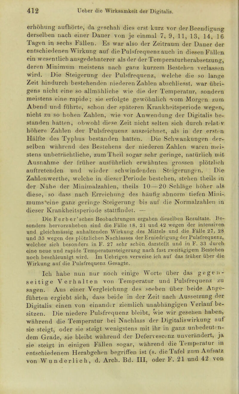 orhöhung aufhörte, da goschah dies erst kurz vor der Beendigung derselben nach einer Dauer von je einmal 7, 9, 11, 13, 14, 16 Tagen in sechs Fällen. Es war also der Zeitraum der Dauer der entschiedenen Wirkung: auf die Pulsfrequenz auch in diesen Fällen ein vs^esentlich ausgedehnterer als der der Temperaturherabsetzung, derpn Minimum meistens nach ganz kurzem Hestchon verlasson wird. Die Steigerung der Pulsfrequenz, welche die so lange Zeit hindurch bestehenden niederen Zahlen abschliesst. war übri- gens nicht eine so allmähliche wie die der Temperatur, sondern meistens eine rapide; sie erfolgte gewöhnlich '\om Morgen zum Abend und führte, schon der späteren Krankheitsperiode wegpn, nicht zu so hohen Zahlen, wie vor Anwendung der Digitalis be- standen hatten, obwohl diese Zeit nicht selten sich durch relat v höhere Zahlen der Pulsfrequenz auszeichnet, als in der ersten Hälfte des Typhus bestanden hatten. Die Schwankungen der- selben während des Bestehens der niederen Zahlen waren mei- stens unbeträchtliche, zum Theil sogar sehr geringe, natürlich mit Ausnahme der früher ausführlich erwähnten grossen plötzlich auftretenden und wieder schwindenden Stnigerungen. Die Zahlenwerthe, welche in dieser Periode bestehen, stehen theils in der Nähe der Minimalzahlen, theils 10 — 20 Schlage höher als diese, so dass nach Erreichung des häufig abnorm tiefen Mini- mums*eine ganz geringe Steigerung bis auf die Normalzahleii in dieser Krankheitsperiode stattfindet. — Die Ferb er'sehen Beobachtungen ergaben dieselben Resultate. Be- sonders hervorzuheben sind die Fälle 18, 21 und 42 wegen der intensiven und gleichmässig anhaltenden Wirkung des Mittels und die Fälle 27, 28 und 33 vsfegen des plötzlichen Nachlasses der Erniedrigung der Pulsfrequenz, welcher sich besonders in F. 27 sehr schön darstellt und in F. 33 durch eine neue und rapide Temperatursteigerung nach fast zweitägigem Bestehen noch beschleunigt wird. Im Uebrigen verweise ich auf das früher über die Wirkung auf die Fulsfrequenz Gesagte. Ich habe nun nur noch einige Worte über das gegen- seitige Verhalten von Temperatur und Pulsfrequenz zu sagen. Aus einer Vergleiehung des soeben über beide Ange- führten ergiebt sich, dass beide in der Zeit nach Aussetzung der Digitalis einen von einander ziemlich unabhängigen Verlauf be- sitzen. Die niedere Pulsfrequenz bleibt, wie wir gesehen haben, während die Temperatur bei Nachlass der Digitaliswirkung auf sie steigt, oder sie steigt wenigstens mit ihr in ganz unbedeut« n- dem Grade, sie bleibt während der Defervescenz unverändert, ja sie steigt in einigen Fällen sogar, während die Temperatur in entschiedenem Herabgehen begriffen ist (s. die Tafel zum Aufsatz von Wunderlich, d. Arch. Bd. HI, oder F. 21 und 42 von