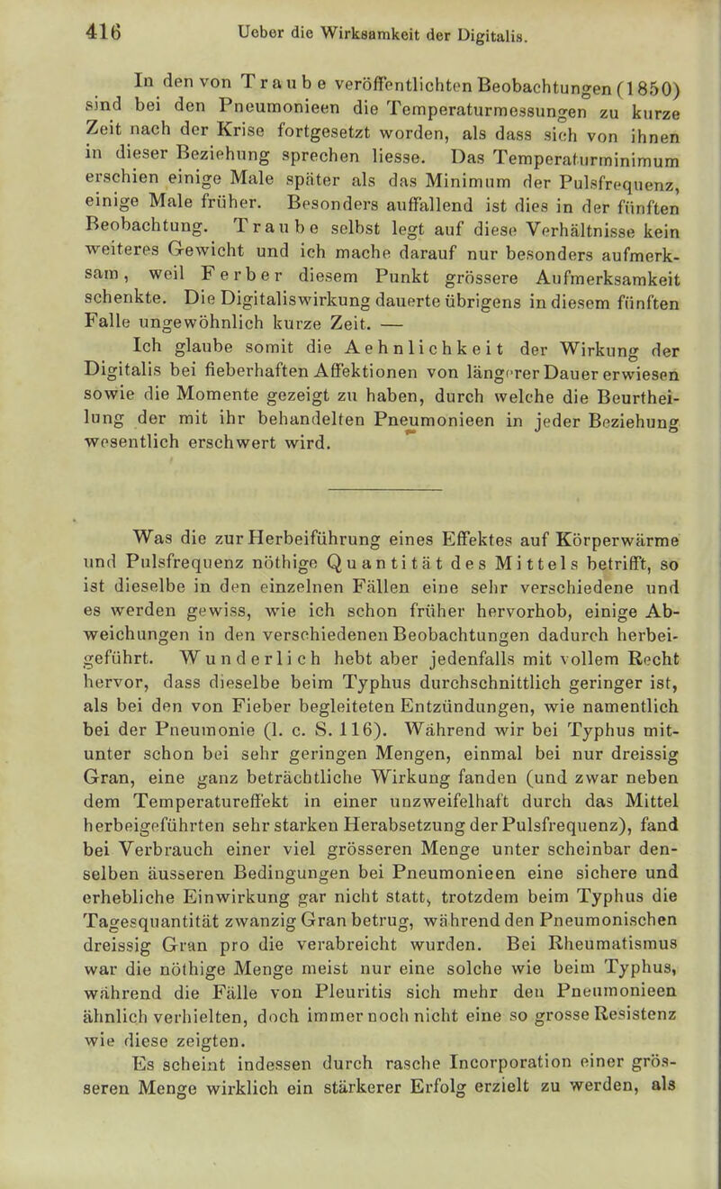 In den von Traube veröffentlichten Beobachtungen (1850) sind bei den Pneumonieen die Temperaturmessungen zu kurze Zeit nach der Krise fortgesetzt worden, als dass sich von ihnen in dieser Beziehung sprechen liesse. Das Temperafurminimum erschien einige Male spcäter als das Minimum der Pulsfrequenz, einige Male früher. Besonders auffallend ist dies in der fünften Beobachtung. Traube selbst legt auf diese Verhältnisse kein vreiteres G-ewicht und ich mache darauf nur besonders aufmerk- sam , weil F erber diesem Punkt grössere Aufmerksamkeit schenkte. Die Digitaliswirkung dauerte übrigens in diesem fünften Falle ungewöhnlich kurze Zeit. — Ich glaube somit die Aehnlichkeit der Wirkung der Digitalis bei fieberhaften Affektionen von längerer Dauer erwiesen sowie die Momente gezeigt zu haben, durch welche die Beurthei- lung der mit ihr behandelten Pneumonieen in ieder Beziehung wesentlich erschwert wird. Was d ie zur Herbeiführung eines Kffektes auf Körperwärme und Pulsfrequenz nöthige Quantität des Mittels betrifft, so ist dieselbe in den einzelnen Fällen eine sehr verschiedene und es werden gewiss, wie ich schon früher hervorhob, einige Ab- weichungen in den verschiedenen Beobachtungen dadurch herbei- geführt. Wunderlich hebt aber jedenfalls mit vollem Recht hervor, dass dieselbe beim Typhus durchschnittlich geringer ist, als bei den von Fieber begleiteten Entzündungen, wie namentlich bei der Pneumonie (1. c. S. 116). Während wir bei Typhus mit- unter schon bei sehr geringen Mengen, einmal bei nur dreissig Gran, eine ganz beträchtliche Wirkung fanden (und zwar neben dem Temperatureffekt in einer unzweifelhaft durch das Mittel herbeigeführten sehr starken Herabsetzung der Pulsfrequenz), fand bei Verbrauch einer viel grösseren Menge unter scheinbar den- selben äusseren Bedingungen bei Pneumonieen eine sichere und erhebliche Einwirkung gar nicht statte trotzdem beim Typhus die Tagesquantität zwanzig Gran betrug, während den Pneumonischen dreissig Gran pro die verabreicht wurden. Bei Rheumatismus war die nöthige Menge meist nur eine solche wie beim Typhus, während die Fälle von Pleuritis sich mehr den Pneumonieen ähnlich verhielten, doch immer noch nicht eine so grosse Resistenz wie diese zeigten. Es scheint indessen durch rasche Incorporation einer grö.s- seren Menge wirklich ein stärkerer Erfolg erzielt zu werden, als