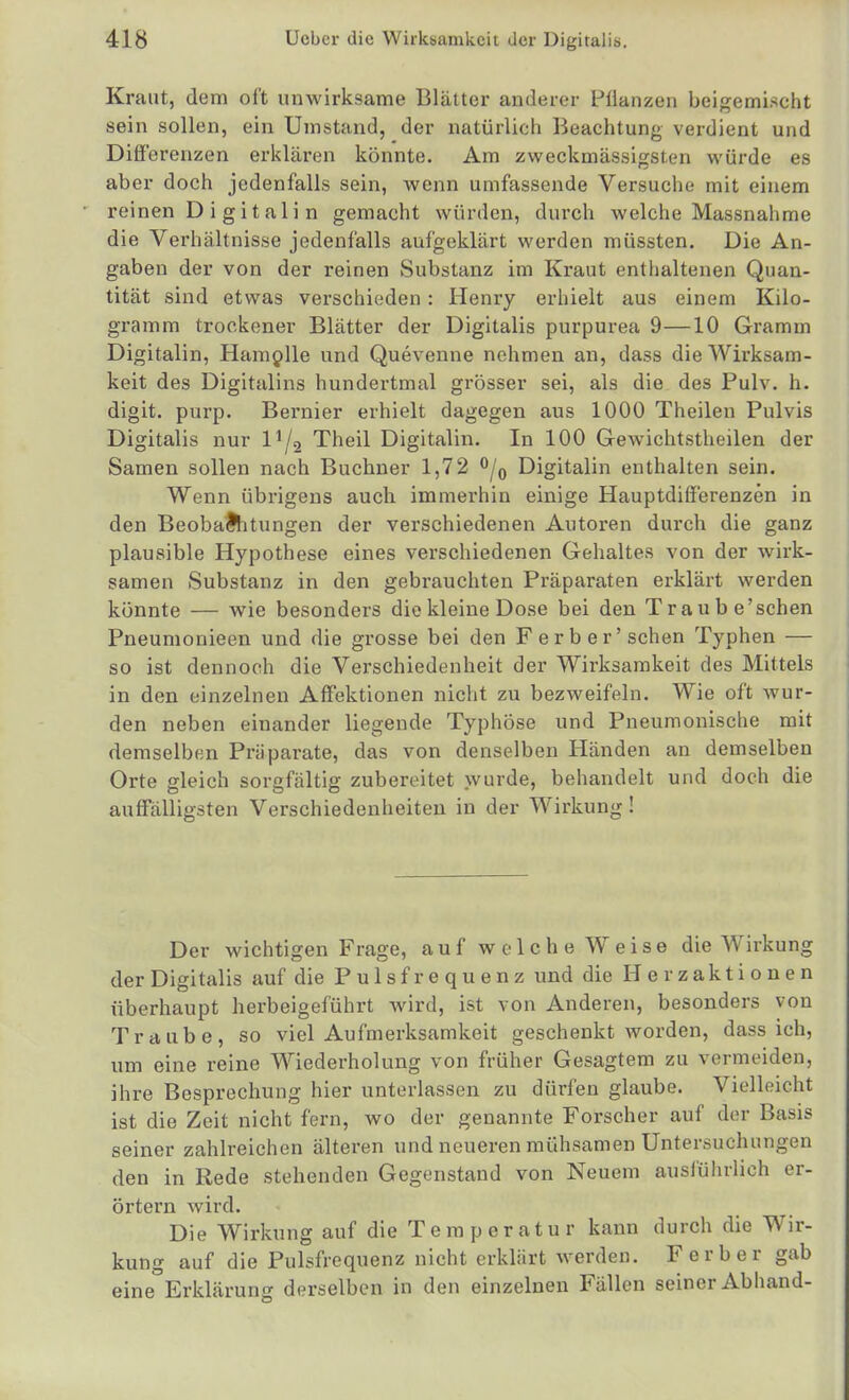 Kraut, dem oft unwirksame Blätter anderer Pflanzen beigemischt sein sollen, ein Umstand, der natürlich Beachtung verdient und Differenzen erklären könnte. Am zweckmässigsten würde es aber doch jedenfalls sein, wenn umfassende Versuche mit einem reinen D i gitali n gemacht würden, durch welche Massnahme die Verhältnisse jedenfalls aufgeklärt werden müssten. Die An- gaben der von der reinen Substanz im Kraut enthaltenen Quan- tität sind etwas verschieden: Henry erhielt aus einem Kilo- gramm trockener Blätter der Digitalis purpurea 9—10 Gramm Digitalin, Ham^lle und Quevenne nehmen an, dass die Wirksam- keit des Digitalins hundertmal grösser sei, als die des Pulv. h. digit. purp. Bernier erhielt dagegen aus 1000 Theilen Pulvis Digitalis nur l^/g Theil Digitalin. In 100 Gewichtstheilen der Samen sollen nach Büchner 1,72 ^j^ Digitalin enthalten sein. Wenn übrigens auch immerhin einige Hauptdifferenzen in den Beobachtungen der verschiedenen Autoren durch die ganz plausible Hypothese eines verschiedenen Gehaltes von der wirk- samen Substanz in den gebrauchten Präparaten erklärt werden könnte — wie besonders die kleine Dose bei den Traube'schen Pneumonieen und die grosse bei den F erb er'sehen Typhen — so ist dennoch die Verschiedenheit der Wirksamkeit des Mittels in den einzelnen Affektionen nicht zu bezweifeln. Wie oft wur- den neben einander liegende Typhöse und Pneumonische mit demselben Präparate, das von denselben Händen an demselben Orte gleich sorgfältig zubereitet wurde, behandelt und doch die auffälligsten Verschiedenheiten in der Wirkung! Der wichtigen Frage, auf welche Weise die Wirkung der Digitalis auf die Pulsfrequenz und die Herzaktionen überhaupt herbeigeführt wird, ist von Anderen, besonders von Traube, so viel Aufmerksamkeit geschenkt worden, dass ich, um eine reine Wiederholung von früher Gesagtem zu vermeiden, ihre Besprechung hier unterlassen zu dürfen glaube. Vielleicht ist die Zeit nicht fern, wo der genannte Forscher auf der Basis seiner zahlreichen älteren und neueren mühsamen Untersuchungen den in Rede stehenden Gegenstand von Neuem auslührlich er- örtern wird. Die Wirkung auf die Temperatur kann durch die Wir- kung auf die Pulsfrequenz nicht erklärt werden. F erb er gab eine Erklärung derselben in den einzelnen Fällen seiner Abhand-