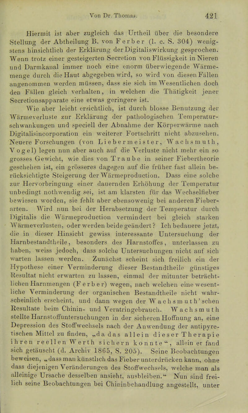 Hiermit ist aber zugleich das Urtheil über die besondere 8tellung der Abtheilung B. von Ferber (1. c. S. 304) wenig- stens hinsichtlich der Erklärung der Digitaliswirkung gesprochen. Wenn trotz einer gesteigerten Secretion von Flüssigkeit in Nieren und Darmkanal immer noch eine enorm überwiegende Wärme- menge durch die Haut abgegeben wird, so wird von diesen Fällen angenommen werden müssen, dass sie sich im Wesentlichen doch den Fällen gleich verhalten, in welchen die Thätigkeit jener Secretionsapparate eine etwas geringere ist. Wie aber leicht ersichtlich, ist durch blosse Benutzung der Wärmeverluste zur Erklärung der pathologischen Temperatur- schvvankungen und speciell der Abnahme der Körperwärme nach Digitalisincorporation ein weiterer Fortschritt nicht abzusehen. Neuere Forschungen (von Liebe rmeister, Wachsmuth, Vogel) legen nun aber auch auf die Verluste nicht mehr ein so grosses Gewicht, wie dies von Traube in seiner Fiebertheorie geschehen ist, ein grösseres dagegen auf die früher fast allein be- rücksichtigte Steigerung der Wärmeproduction. Dass eine solche zur Hervorbringung einer dauernden Erhöhung der Temperatur unbedingt nothwendig sei, ist am klarsten für das Wechselfieber bewiesen worden, sie fehlt aber ebensowenig bei anderen Fieber- iuten. Wird nun bei der Herabsetzung der Temperatur durch Digitalis die Wärmeproduction vermindert bei gleich starken Wärmeverlusten, oder werden beide geändert ? Ich bedauere jetzt, <3ie in dieser Hinsicht gewiss interessante Untersuchung der Harnbestandtheile, besonders des Harnstoffes, unterlassen zu haben, weiss jedoch, dass solche Untersuchungen nicht auf sich warten lassen werden. Zunächst scheint sich freilich ein der Hypothese einer Verminderung dieser Bestandtheile günstiges Resultat nicht erwarten zu lassen, einmal der mitunter beträcht- lichen Harnmengen (Ferber) wegen, nach welchen eine wesent- liche Verminderung der organischen Bestandtheile nicht wahr- scheinlich erscheint, und dann wegen der W a c h s m u t h' sehen Resultate beim Chinin- und Veratringebrauch. Wachsmuth stellte Harnstoffuntersuchungen in der sicheren Hoffnung an, eine Depression des Stoffwechsels nach der Anwendung der antipyre- tischen Mittel zu finden, „da das allein di eser Therapie ihren reellen Werth sichern konnte, allein er fand sich getäuscht (d. Archiv 1865, S. 205). Seine Beobachtungen beweisen, „dass man künstlich das Fieber unterdrücken kann, ohne dass diejenigen Veränderungen des Stoffwechsels, welche man als alleinige Ursache desselben ansieht, ausbleiben. Nun sind frei- lich seine Beobachtungen bei Chininbehandlung angestellt, unter