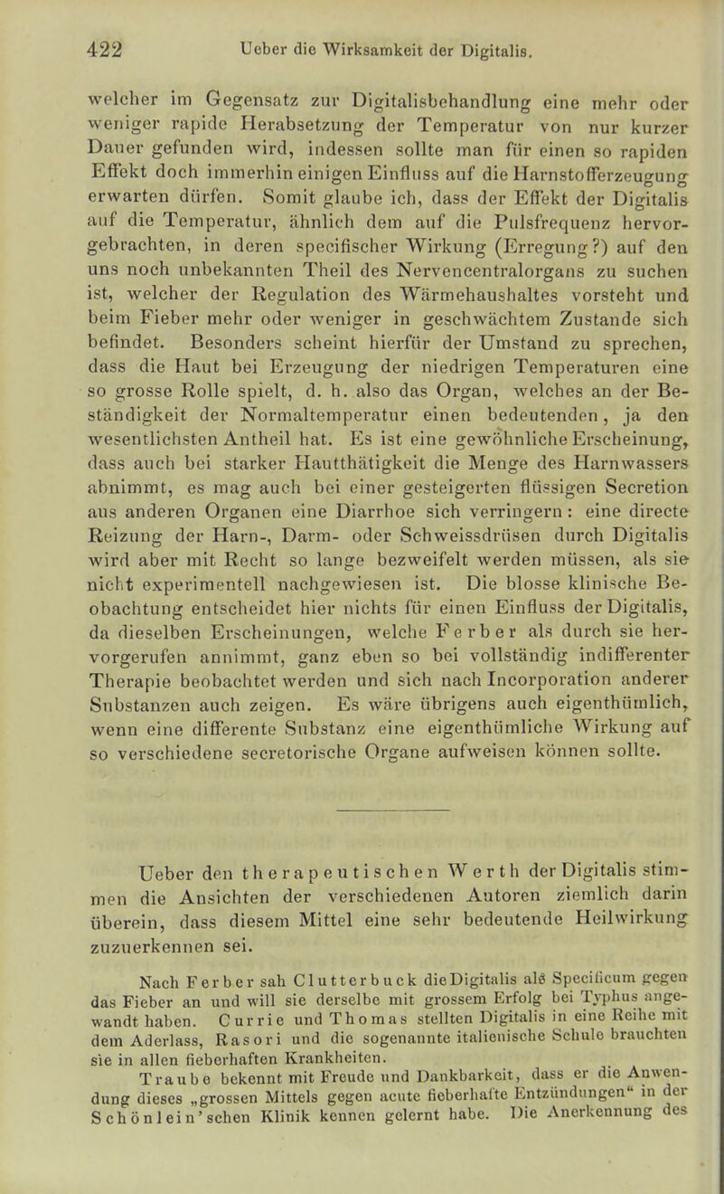 welcher im Gegensatz zur Digitalisbehandlung eine mehr oder weniger rapide Herabsetzung der Temperatur von nur kurzer Dauer gefunden wird, indessen sollte man für einen so rapiden Effekt doch immerhin einigen Einfluss auf die Harnstofferzeugung erwarten dürfen. Somit glaube ich, dass der Eff*ekt der Digitalis auf die Temperatur, ähnlich dem auf die Pulsfrequenz hervor- gebrachten, in deren specifischer Wirkung (Erregung?) auf den uns noch unbekannten Theil des Nervencentralorgans zu suchen ist, welcher der Regulation des Wcärmehaushaltes vorsteht und beim Fieber mehr oder weniger in geschwächtem Zustande sich befindet. Besonders scheint hierfür der Umstand zu sprechen, dass die Haut bei Erzeugung der niedrigen Temperaturen eine so grosse Rolle spielt, d. h. also das Organ, welches an der Be- ständigkeit der Normaltemperatur einen bedeutenden, ja den wesentlichsten Antheil hat. Es ist eine gewöhnliche Erscheinung, dass auch bei starker Hautthätigkeit die Menge des Harnwassers abnimmt, es mag auch bei einer gesteigerten flüssigen Secretion aus anderen Organen eine Diarrhoe sich verringern: eine directe Reizung der Harn-, Darm- oder Schweissdrüsen durch Digitalis wird aber mit Recht so lange bezweifelt werden müssen, als sie nicht experimentell nachgewiesen ist. Die blosse klinische Be- obachtung entscheidet hier nichts für einen Einfluss der Digitalis, da dieselben Erscheinungen, welche Ferber als durch sie her- vorgerufen annimmt, ganz eben so bei vollständig indifferenter Therapie beobachtet werden und sich nach Incorporation anderer Substanzen auch zeigen. Es wäre übrigens auch eigenthümlich, wenn eine differente Substanz eine eigenthümliche Wirkung auf so verschiedene secretorische Organe aufweisen können sollte. Ueber den therapeutischen Werth der Digitalis stim- men die Ansichten der verschiedenen Autoren ziemlich darin überein, dass diesem Mittel eine sehr bedeutende Heilwirkung zuzuerkennen sei. Nach Ferber sah Clutterbuck dieDigitalis alg Specilicum gegen das Fieber an und will sie derselbe mit grossem Erfolg bei Typhus ange- wandt haben. Currie und Thoraas stellten Digitalis in eine Reihe mit dem Aderlass, Rasori und die sogenannte italienische Schule brauchten sie in allen fieberhaften Krankheiten. Traube bekennt mit Freude und Dankbarkeit, dass er die Anwen- dung dieses „grossen Mittels gegen acute fieberhafte Entzündungen in der Schön lein'sehen Klinik kennen gelernt habe. Die Anerkennung des