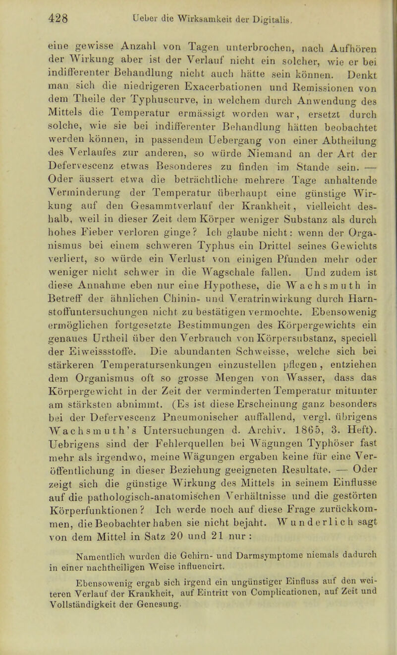 eine gewisse Anzahl von Tagen unterbrochen, nach Aufhören der Wirkung aber ist der Verlauf nicht ein solcher, wie er bei indifferenter Behandlung nicht auch hätte sein können. Denkt man sich die niedrigeren Exacerbationen und Remissionen von dem Theile der Typhuscurve, in welchem durch Anwendung des Mittels die Temperatur ermässigt worden war, ersetzt durch solche, wie sie bei indifferenter Behandlung hätten beobachtet werden können, in passendem Uebergang von einer Abtheilung des Verlaufes zur anderen, so würde Niemand an der Art der Defervescenz etwas Besonderes zu finden im Stande sein. — Oder äussert etwa die beträchtliche mehrere Tage anhaltende Verminderung der Temperatur überhaupt eine günstige Wir- kung auf den Gesammtverlauf der Krankheit, vielleicht des- halb, weil in dieser Zeit dem Körper weniger Substanz als durch hohes P'ieber verloren ginge? Ich glaube nicht: wenn der Orga- nismus bei einem schweren Typhus ein Drittel seines Gewichts verliert, so würde ein Verlust von einigen Pfunden mehr oder weniger nicht schwer in die Wagsehale fallen. Und zudem ist diese Annahme eben nur eine Hypothese, die Wachsmuth in Betreff der ähnlichen Chinin- und Veratrinwirkung durch Harn- stoffuntersuchungen nicht zu bestätigen vermochte. Ebensowenig ermöglichen fortgesetzte Bestimmungen des Körpergewichts ein genaues ürtheil über den Verbrauch von Körpersubstanz, speciell der Eiweissstoffe. Die abundanten Schweisse, welche sich bei stärkeren Teraperatursenkungen einzustellen pflegen , entziehen dem Organismus oft so grosse Mengen von Wasser, dass das Körpergewicht in der Zeit der verminderten Temperatur mitunter am stärksten abnimmt. (Es ist diese Erscheinung ganz besonders bei der Defervescenz Pneumonischer auffallend, vergl. übrigens AVachsmuth's Untersuchungen d. Archiv. 1865, 3. Heft). Uebrigens sind der Fehlerquellen bei Wägungen Typhöser fast n)ehr als irgendwo, meine Wägungen ergaben keine für eine Ver- öff'entlichung in dieser Beziehung geeigneten Resultate. — Oder zeigt sich die günstige Wirkung des Mittels in seinem Einflüsse auf die pathologisch-anatomischen Verhältnisse und die gestörten Körperfunktionen ? Ich werde noch auf diese Frage zurückkom- men, die Beobachter haben sie nicht bejaht. Wunderlich sagt von dem Mittel in Satz 20 und 21 nur : Namentlich wurden die Gehirn- und Darmsymptome niemals dadurch in einer nachtheiligen Weise influencirt. Ebensowenig ergab sich irgend ein ungünstiger Einfluss auf den wei- teren Verlauf der Krankheit, auf Eintritt von Complicationcn, auf Zeit und Vollständigkeit der Genesung.