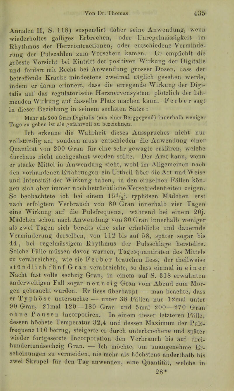 Annalcn II, S. 118) suspenrlirt daher seine Anwendung, wenn wiederholtes galliges Erbrechen, oder Unregelmässigkeit im Rhythmus der Herzcontractionen, oder entschiedene Verminde- rung der Pulszahlen zum Vorschein kamen. Er empfiehlt die grösste Vorsicht bei Eintritt der positiven Wirkung der Digitalis und fordert mit Recht bei Anwendung grosser Dosen, dass der betreffende Kranke mindestens zweimal täglich gesehen werde, indem er daran erinnert, dass die erregende Wirkung der Digi- talis auf das regulatorische Herznervensystem plötzlich der läh- menden Wirkung auf dasselbe Platz machen kann. Ferber sagt in dieser Beziehung in seinem sechsten Satze : Mehr als 200 Gran Digitalis (aus einer Berggegend) innerhalb weniger Tage zu geben ist als gefahrvoll zu bezeichnen. Ich erkenne die Wahrheit dieses Ausspruches nicht nur vollständig an, sondern muss entschieden die Anwendung einer Quantität von 200 Gran für eine sehr gewagte erklären, welche durchaus nicht nachgeahmt werden sollte. Der Arzt kann, wenn er starke Mittel in Anwendung zieht, wohl im Allgemeinen nach den vorhandenen Erfahrungen ein Urtheil über die Art und Weise und Intensität der Wirkung haben, in den einzelnen Fällen kön- nen sich aber immer noch beträchtliche Verschiedenheiten zeigen. So beobachtete ich bei einem lö^aj- typhösen Mädchen erst nach erfolgtem Verbrauch von 80 Gran innerhalb vier Tagen CT O eine Wirkung auf die Pulsfrequenz, während bei einem 20j. Mädchen schon nach Anwendung von 30 Gran innerhalb weniger als zwei Tagen sich bereits eine sehr erhebliche und dauernde Verminderung derselben, von 112 bis auf 58, später sogar bis 44, bei regelmässigem Rhythmus der Pulsschläge herstellte. Solche Fälle müssen davor warnen, Tagesquantitäten des Mittels zu verabreichen, wie sie Ferber brauchen liess, der theilweise stündlich fünf Gran verabreichte, so dass einmal in einer Nacht fast volle sechzig Gran, in einem auf S. 318 erwähnten anderweitigen Fall sogar neunzig Gran vom Abend zum Mor- gen gebraucht wurden. Er liess überhaupt — man beachte, dass er Typhöse untersuchte — unter 38 Fällen nur 12mal unter 90 Gran, 21mal 120—180 Gran und 5mal 200—270 Gran ohne Pausen incorporiren. In einem dieser letzteren Fälle, dessen höchste Temperatur 32,4 und dessen Maximum der Puls- frequenz 110 betrug, steigerte er durch unterbrochene und später wieder fortgesetzte Incorporation den Verbrauch bis auf drei- hundertundsechzig Gran. — Ich möchte, um unangenehme Er- scheinungen zu vermeiden, nie mehr als höchstens anderthalb bis zwei Skrupel für den Tag anwenden, eine Quantität, welche in 28*