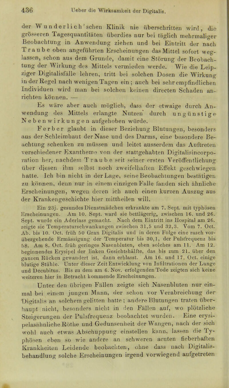 der Wunderlich'sehen Klinik nie überschritten wird, die grösseren Tagesquantitäten überdies nur bei täglich mehrmaliger Beobachtung in Anwendung ziehen und bei Eintritt der nach Traube oben angeführten Erscheinungen das Mittel sofort weg- lassen, schon aus dem Grunde, damit eine Störung der Beobach- tung der Wirkung dos Mittels vermieden werde. Wie die Leip- ziger Digitalisfälle lehren, tritt bei solchen Dosen die Wirkung in der Regel nach wenigen Tagen ein; auch bei sehr empfindlichen Individuen wird man bei solchen keinen directen Schaden an- richten können. — Es wäre aber auch möglich, dass der etwaige durch An- wendung des Mittels erlangte Nutzen durch ungünstige Nebenwirkungen aufgehoben würde. Ferber glaubt in dieser Beziehung Blutungen, besonders aus der Schleimhaut der Nase und des Darms, eine besondere Be- achtung schenken zu müssen und leitet ausserdem das Auftreten verschiedener Exantheme von der stattgehabten Digitalisincorpo- ration her, nachdem Traube seit seiner ersten Veröffentlichuns: über diesen ihm selbst noch zweifelhaften Effekt geschwiegen hatte. Ich bin nicht in derLa<re, seine Beobachtungen büstätigen zu können, denn nur in einem einzigen Falle fanden sich ähnliche Erscheinungen, wegen deren ich auch einen kurzen Auszug aus der Krankengeschichte hier mittheilen will. Ein 23j. gesundes Dienstmädchen erkrankte am 7. Sept. mit typhösen Erscheinungen. Am 10. Sept. wai'd sie bettlägerig, zwischen 16. und 26. Sept. wurde ein Aderlass gemacht. Nach dem Eintritt ins Hospital am 26. zeigte sie Temperaturschwankungen zwischen 31,5 und 32,3. Vom 7. Oct. Ab. bis 10. Oct. früh 50 Gran Digitalis und in deren Folge eine rasch vor- übergehende Ermässigung der Temperatur bis 30,1, der Pulsfrequenz bis 58. Am 8. Oct. früh geringes Nasenbluten, eben solches am 11. Am 12. beginnendes Erysipel der linken Gesichtshälfte, das bis zum 21. über den ganzen Rücken gewandert ist, dann erblasst. Am 16. und 17. Oct. einige blutige Stühle. Unter dieser Zeit Entwicklung von Infiltrationen der Lunge und Decubitus. Bis zu dem am 6. Nov. erfolgenden Tode zeigten sich keine weiteren hier in Betracht kommende Erscheinungen. Unter den übrigen Fällen zeigte sich Nasenbluten nur ein- mal bei einem jungen Mann, lier schon vor Verabreichung der Dia^italis an solchem gelitten hatte; andere Blutungen traten über- haupt nicht, besonders nicht in den Fällen auf, wo plötzliche Steigerungen der Pulsfrequenz beobachtet wurden. Eine erysi- pelasähnliche Rothe und Gedunsenheit der Wangen, nach der .sich wohl auch etwas Abschuppung einstellen kann, las.«en die Ty- phösen eben so wie andere an schweren acuten ficberliaften Krankheiten Leidende beobachten, ohne dass nach Digitalis- behandlung solche Erscheinungen irgend vorwiegend aufgetreten