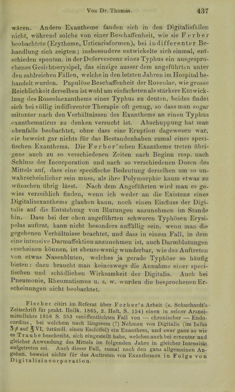 wären. Andere Exantheme fanden sich in den Digitalisfällen nicht, während solche von einer Beschaffenheit, wie sie F erber beobachtete (Erytheme, Urticariaformen), bei indifferenter Be- handlung sich zeigten; insbesondere entwickelte sich einmal, ent- schieden spontan, in der Defervescenz eines Typhus ein ausgespro- chenes Gesichtserysipel, das einzige ausserdem angeführton unter den zahlreichen Fällen, welche in den letzten Jahren im Hospital be- handelt wurden. Papulöse Beschaffenheit derRoseolae, wie grosso Reichlichkeit derselben ist wohl am einfachsten als stärkere Entwick- lung des Roseolaexanthems eines Typhus zu deuten, beides findet sich bei völlig indifferenter Therapie oft genug, so dass man sogar mitunter nach den Verhältnissen des Exanthems an einen Typhus exanthematicus zu denken versucht ist. Abschuppung hat man ebenfalls beobachtet, ohne dass eine Eruption dagewesen war, sie beweist gar nichts für das Bestandenhaben zumal eines speci- fischen Exanthems. Die Fe rb er'sehen Exantheme treten übri- gens auch zu so verschiedenen Zeiten nach Beginn resp. nach Schluss der Incorporation und nach so verschiedenen Dosen des Mittels auf, dass eine specifische Bedeutung derselben um so un- wahrscheinlicher sein muss, als ihre Polymorphie kaum etwas zu wünschen übrig lässt. Nach dem Angeführten wird man es ge- wiss verzeihlich finden, wenn ich weder an die Existenz eines Digitalisexanthems glauben kann, noch einen Einfiuss der Digi- talis auf die Entstehung von Blutungen anzunehmen im Stande bin. Dass bei der oben angeführten schweren Typhösen Erysi- polas auftrat, kann nicht besonders auffallig sein, wenn man die gegebenen Verhältnisse beachtet, und dass in einem Fall, in dem eine intensive Darmaffektion anzunehmen ist, auch Darmblutungen erscheinen können, ist ebensowenig wunderbar, wie das Auftreten von etwas Nasenbluten, welches ja gerade Typhöse so häufig bieten: dazu braucht man keineswegs die Annahme einer speci- fischen und schädlichen Wirksamkeit der Digitalis. Auch bei Pneumonie, Rheumatismus u. s. w. wurden die besprochenen Er- scheinungen nicht beobachtet. Fischer citirt im Referat über Ferber's Arbeit (s. Schuchardt's • Zeitschrift für prakt. Heilk. 1865, 2. Heft, S. 154) einen in seiner Arznei- mittellehre 1858 S. 553 veröffentlichten Fall von — chronischer — Endo- carditis, bei welchem nach längerem (!) Nehmen von Digitalis (im Infus 5ß auf 5 VI, 2stündl. einen Esslöfi'el) ein Exanthem, und zwar ganz so wie es Traube beschreibt, sich eingestellt habe, welches auch bei erneuter und gleicher Anwendung des Mittels im folgenden Jahre in gleicher Intensität aufgetreten sei. Auch dieser Fall, zumal nach den ganz allgemeinen An- gaben, beweist nichts für das Auftreten von Exanthemen in Folge von Digitalisincorporation.