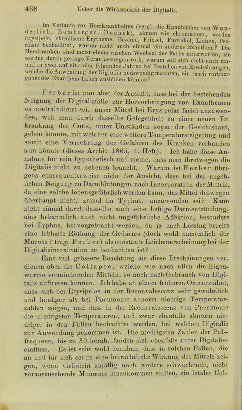 Im Verlaufe von Herzkrankheiten (vergl. die Handbücher von Wun- derlich, Bamberg er, Duchek), akuten wie chronischen, werden Erysipele, chronische Erytheme, Ecxeme, Friesel, Furunkel, Liehen, Pso- riasis beobachtet, warum nicht auch einmal ein anderes Exanthem? Die Herzkranken sind meist einem raschen Wechsel der Farbe unterworfen, sie werden durch geringe Veranlassungen roth, warum soll sich nicht auch'ein- raal in zwei auf einander folgenden Jahren bei Bestehen von Erscheinungen, welche dieAnwendung der Digitalis nothwendigmachten, ein rasch vorüber- gehendes Exanthem haben ausbilden können? F erb er ist nun aber der Ansicht, dass bei der bestehenden Neigung der DigitalisfäHe zur Hervorbringung von Exanthemen es contraindicirt sei, unser Mittel bei Erysipelas faciei anzuwen- den, weil man durch dasselbe Gelegenheit zu einer neuen Er- krankung der Cutis, unter Umständen sogar der Gesichtshaut, geben könnte, mit welcher eine weitere Temperatursteigerung und somit eine Vermehrung der Gefahren des Kranken verbunden sein könnte (dieses Archiv 1865, 1. Heft). Ich halte diese An- nahme für rein hypothetisch und meine, dass man ihretwegen die Digitalis nicht zu scheuen braucht. Warum ist Färber übri- gens consequenterweise nicht der Ansicht, dass bei der angeb- lichen Neigung zu Darmblutungen nach Incorporalion des Mittels, da eine solche lebensgefährlich werden kann, das Mittel deswegen überhaupt nicht, zumal im Typhus, anzuwenden sei? Kann nicht einmal durch dasselbe auch eine heftige Darmentzündung, eine bekanntlich auch nicht ungefährliche AfFektion, besonders bei Typhus, hervorgebracht werden, da ja nach Lessing bereits eine lebhafte Röthung der Gedärme (doch wohl namentlich der Mucosa? fragt Ferber) als constante Leichenerscheinung bei der Digitalisintoxication zu beobachten ist? Eine viel grössere Beachtung als diese Erscheinungen ver- dienen aber die C o 11 a p s e , welche wie nach allen die Eigen- wärme vermindernden Mitteln, so auch nach Gebrauch von Digi- talis auftreten können. Ich habe an einem früheren Orte erwähnt, dass sich bei Erysipelas in der Reconvalescenz sehr gewöhnlich und häufiger als bei Pneumonie abnorm niedrige Temperatur- zahlen zeigen, und dass in der Reconvalescenz von Pneumonie die niedrigsten Temperaturen, nnd zwar ebenfalls abnorm nie- drige, in den Fällen beobachtet werden, bei welchen Digitalis zur Anwendung gekommen ist. Die niedrigsten Zahlen der Puls- frequenz, bis zu 30 herab, fanden sich ebenfalls unter Digitalis- einfluss. Es ist sehr wohl denkbar, dass in solchen Fällen, die an und für sich schon eine beträchtliche Wirkung des Mittels zei- gen, wenn vielleicht zufällig noch weitere schwächende, nicht vorauszusehende Momente hinzukommen sollten, ein letaler Gel-