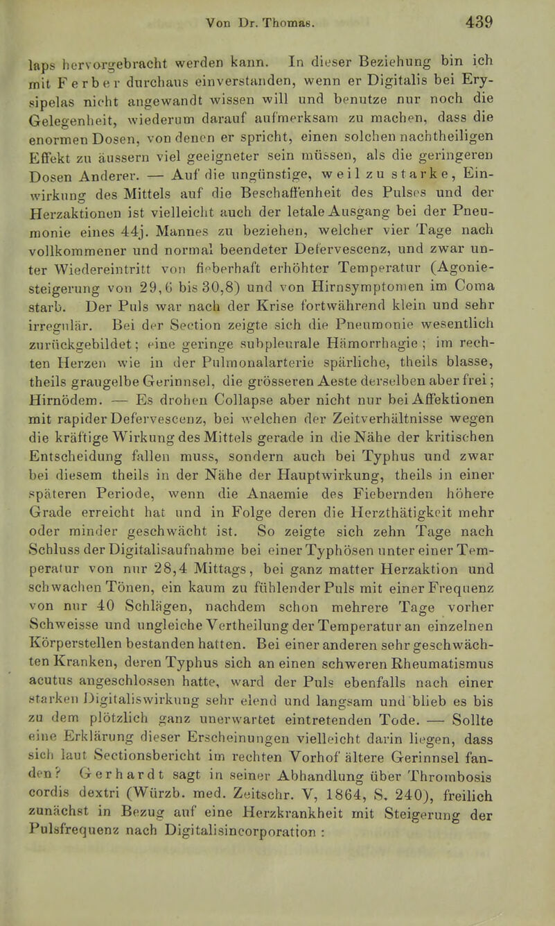 laps hervorgebracht werden kann. In dieser Beziehung bin ich mit Ferber durchaus einverstanden, wenn er Digitalis bei Ery- sipelas nicht angewandt wissen will und benutze nur noch die Gelegenheit, wiederum darauf aufmerksam zu machen, dass die enormen Dosen, von denen er spricht, einen solchen nachtheiligen Effekt zu äussern viel geeigneter sein müssen, als die geringeren Dosen Anderer. — Auf die ungünstige, weil zu starke, Ein- wirkung des Mittels auf die Beschaffenheit des Pulses und der Herzaktionen ist vielleicht auch der letale Ausgang bei der Pneu- monie eines 44j. Mannes zu beziehen, welcher vier Tage nach vollkommener und normal beendeter Defervescenz, und zwar un- ter Wiedereintritt von fieberhaft erhöhter Temperatur (Agonie- steigerung von 29,6 bis 30,8) und von Hirnsymptomen im Coma starb. Der Puls war nach der Krise fortwährend klein und sehr irregulär. Bei der Section zeigte sich die Pneumonie wesentlich zurnckgebildet; eine geringe subpleurale Hämorrhagie ; im rech- ten Herzen wie in der Pulmonalarterie spärliche, theils blasse, theils graugelbe Gerinnsel, die grösseren Aeste derselben aber frei; Hirnödem. — Es drohen Collapse aber nicht nur bei Affektionen mit rapider Defervescenz, bei welchen der Zeitverhältnisse vs^egen die kräftige Wirkung des Mittels gerade in die Nähe der kritischen Entscheidung fallen muss, sondern auch bei Typhus und zwar bei diesem theils in der Nähe der Hauptwirkung, theils in einer späteren Periode, wenn die Anaemie des Fiebernden höhere Grade erreicht hat und in Folge deren die Herzthätigkcit mehr oder minder geschwächt ist. So zeigte sich zehn Tage nach Schluss der Digitalisaufnahrae bei einer Typhösen unter einer Tem- peratur von nur 28,4 Mittags, bei ganz matter Herzaktion und schwachen Tönen, ein kaum zu fühlender Puls mit einer Frequenz von nur 40 Schlägen, nachdem schon mehrere Tage vorher Schweisse und ungleiche Vertheilung der Temperatur an einzelnen Körperstellen bestanden hatten. Bei einer anderen sehr geschwäch- ten Kranken, deren Typhus sich an einen schweren Rheumatismus acutus angeschlossen hatte, ward der Puls ebenfalls nach einer starken Digitaliswirkung sehr elend und langsam und blieb es bis zu dem plötzlich ganz unerwartet eintretenden Tode. — Sollte eine Erklärung dieser Erscheinungen vielleicht darin liegen, dass sich laut Sectionsbericht im rechten Vorhof ältere Gerinnsel fan- den? Gerhardt sagt in seiner Abhandlung über Throrabosis cordis dextri (Würzb. med. Zeitschr. V, 1864, S, 240), freilich zunächst in Bezug auf eine Herzkrankheit mit Steigerung der Pulsfrequenz nach Digitalisincorporation :