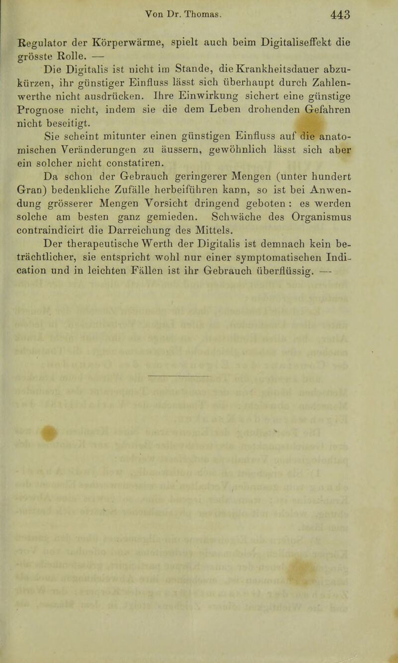 Regulator der Körperwärme, spielt auch beim DigitalisefFekt die grösste Rolle. — Die Digitalis ist uicht im Stande, die Krankheitsdauer abzu- kürzen, ihr günstiger Einfluss lässt sich überhaupt durch Zahlen- werthe nicht ausdrücken. Ihre Einwirkung sichert eine günstige Prognose nicht, indem sie die dem Leben drohenden Gefahren nicht beseitigt. Sie scheint mitunter einen günstigen Einfluss auf die anato- mischen Veränderungen zu äussern, gewöhnlich lässt sich aber ein solcher nicht constatiren. Da schon der Gebrauch geringerer Mengen (unter hundert Gran) bedenkliche Zufälle herbeiführen kann, so ist bei Anwen- dung grösserer Mengen Vorsieht dringend geboten : es werden solche am besten ganz gemieden. Schwäche des Organismus contraindicirt die Darreichung des Mittels. Der therapeutische Wei'th der Digitalis ist demnach kein be- trächtlicher, sie entspricht wohl nur einer symptomatischen Indi- cation und in leichten Fällen ist ihr Gebrauch überflüssig. —