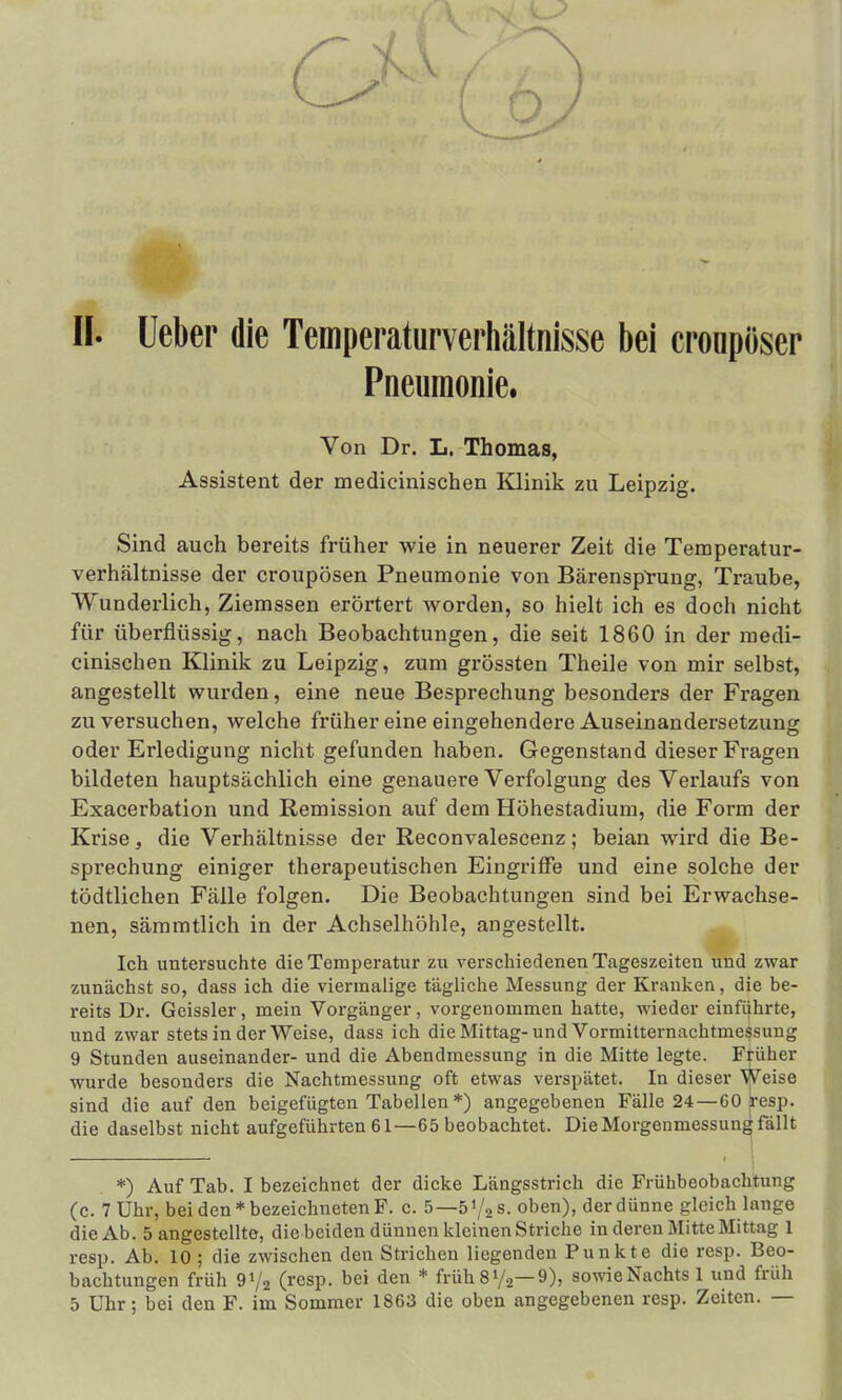 Pneumonie. Von Dr. L. Thomas, Assistent der medicinischen Klinik zu Leipzig. Sind auch bereits früher wie in neuerer Zeit die Temperatur- verhältnisse der croupösen Pneumonie von Bärensptung, Traube, Wunderlich, Ziemssen erörtert worden, so hielt ich es doch nicht für überflüssig, nach Beobachtungen, die seit 1860 in der medi- cinischen Klinik zu Leipzig, zum grössten Theile von mir selbst, angestellt wurden, eine neue Besprechung besonders der Fragen zu versuchen, welche früher eine eingehendere Auseinandersetzung oder Erledigung nicht gefunden haben. Gegenstand dieser Fragen bildeten hauptsächlich eine genauere Verfolgung des Verlaufs von Exacerbation und Remission auf dem Höhestadium, die Form der Krise, die Verhältnisse der Reconvalescenz; beian wird die Be- sprechung einiger therapeutischen Eingriffe und eine solche der tödtlichen Fälle folgen. Die Beobachtungen sind bei Erwachse- nen, sämmtlich in der Achselhöhle, angestellt. Ich untersuchte die Temperatur zu verschiedenen Tageszeiten und zwar zunächst so, dass ich die viermalige tägliche Messung der Kranken, die be- reits Dr. Geissler, mein Vorgänger, vorgenommen hatte, wieder einführte, und zwar stets in der Weise, dass ich die Mittag-und Vormitternachtmessung 9 Stunden auseinander- und die Abendmessung in die Mitte legte. Früher wurde besonders die Nachtmessung oft etwas verspätet. In dieser Weise sind die auf den beigefügten Tabellen *) angegebenen Fälle 24—60 resp. die daselbst nicht aufgeführten 61—65 beobachtet. Die Morgenmessung fällt *) Auf Tab. I bezeichnet der dicke Längsstrich die Frühbeobachtung (c. 7 Uhr, bei den* bezeichneten F. c. 5—ö'/aS. oben), der dünne gleich lange die Ab. 5 angestellte, die beiden dünnen kleinen Striche in deren Mitte Mittag 1 resp. Ab. 10 ; die zwischen den Strichen liegenden Punkte die resp. Beo- bachtungen früh 972 (resp. bei den * früh 8 y2— 9), sowie Nachts 1 und früh 5 Uhr; bei den F. im Sommer 1863 die oben angegebenen resp. Zeiten. —