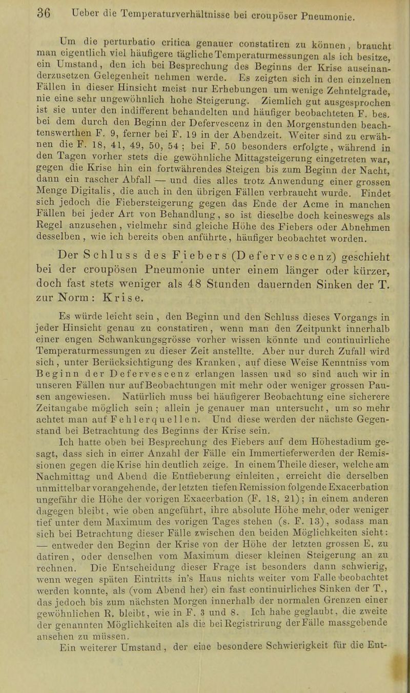 Um die perturbatio critica genauer constatiren zu können, braucht man eigentlich viel häufigere tägliche Temperaturmessungen als ich besitze, ein Umstand, den ich bei Besprechung des Beginns der Krise auseinan- derzusetzen Gelegenheit nehmen werde. Es zeigten sich in den einzelnen Fällen in dieser Hinsicht meist nur Erhebungen um wenige Zehntelgrade, nie eine sehr ungewöhnlich hohe Steigerung. Ziemlich gut ausgesprochen ist sie unter den indifferent behandelten und häufiger beobachteten F. bes. bei dem durch den Boginn der Defervescenz in den Morgenstunden beach- tenswerten F. 9, ferner bei F. 19 in der Abendzeit. Weiter sind zu erwäh- nen die F. 18, 41, 49, 50, 54; bei F. 50 besonders erfolgte, während in den Tagen vorher stets die gewöhnliche Mittagsteigerung eingetreten war, gegen die Krise hin ein fortwährendes Steigen bis zum Beginn der Nacht, dann ein rascher Abfall — und dies alles trotz Anwendung einer grossen Menge Digitalis, die auch in den übrigen Fällen verbraucht wurde. Findet sich jedoch die Fiebersteigerung gegen das Ende der Acme in manchen Fällen bei jeder Art von Behandlung, so ist dieselbe doch keineswegs als Regel anzusehen , vielmehr sind gleiche Höhe des Fiebers oder Abnehmen desselben, wie ich bereits oben anführte, häufiger beobachtet worden. Der Schluss des Fiebers (Defervescenz) geschieht bei der cronpösen Pneumonie unter einem länger oder kürzer, doch fast stets weniger als 48 Stunden dauernden Sinken der T. zur Norm : Krise. Es würde leicht sein , den Beginn und den Schluss dieses Vorgangs in jeder Hinsicht genau zu constatiren, wenn man den Zeitpunkt innerhalb einer engen Schwankungsgrösse vorher wissen könnte und continuirliche Temperaturmessungen zu dieser Zeit anstellte. Aber nur durch Zufall wird sich, unter Berücksichtigung des Kranken, auf diese Weise Kenntniss vom Beginn der Defervescenz erlangen lassen und so sind auch wir in unseren Fällen nur auf Beobachtungen mit mehr oder weniger grossen Pau- sen angewiesen. Natürlich muss bei häufigerer Beobachtung eine sicherere Zeitangabe möglich sein; allein je genauer man untersucht, um so mehr achtet man auf Fehlerquellen. Und diese werden der nächste Gegen- stand bei Betrachtung des Beginns der Krise sein. Ich hatte oben bei Besprechung des Fiebers auf dem Höhestadium ge- sagt, dass sich in einer Anzahl der Fälle ein Immertiefervverden der Remis- sionen gegen die Krise hin deutlich zeige. In einem Theile dieser, welche am Nachmittag und Abend die Entfieberung einleiten, erreicht die derselben unmittelbar vorangehende, der letzten tiefen Remission folgende Exacerbation ungefähr die Höhe der vorigen Exacerbation (F. 18, 21); in einem anderen dagegen bleibt, wie oben angeführt, ihre absolute Höhe mehr,oder weniger tief unter dem Maximum des vorigen Tages stehen (s. F. 13), sodass man sich bei Betrachtung dieser Fälle zwischen den beiden Möglichkeiten sieht: — entweder den Beginn der Krise von der Höhe der letzten grossen E. zu datiren , oder denselben vom Maximum dieser kleinen Steigerung an zu rechnen. Die Entscheidung dieser Frage ist besonders dann schwierig, wenn wegen späten Eintritts in's Haus nichts weiter vom Falle 'beobachtet werden konnte, als (vom Abend her) ein fast continuirliches Sinken der T., das jedoch bis zum nächsten Morgen innerhalb der normalen Grenzen einer gewöhnlichen R. bleibt, wie in F. 3 und 8. Ich habe geglaubt, die zweite der genannten Möglichkeiten als die bei Registrirung der Fälle massgebende ansehen zu müssen. Ein weiterer Umstand, der eine besondere Schwierigkeit für die Ent-