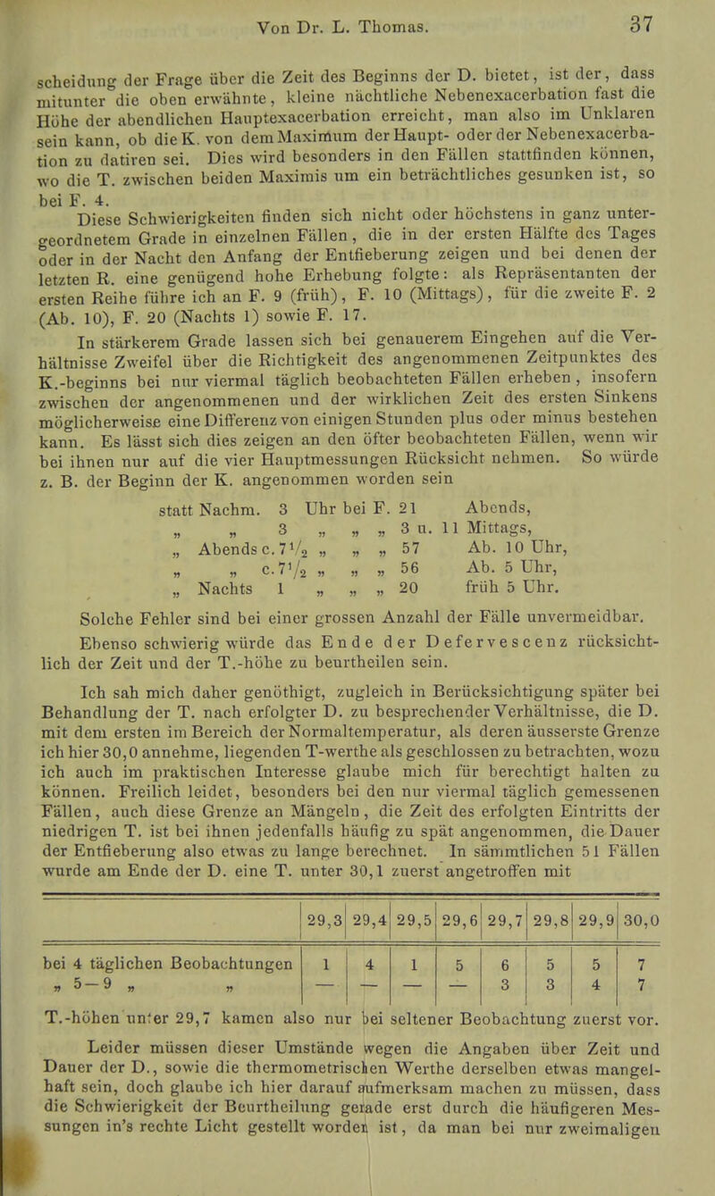 Scheidung der Frage über die Zeit des Beginns der D. bietet, ist der, dass mitunter die oben erwähnte, kleine nächtliche Nebenexacerbation fast die Höhe der abendlichen Hauptexacerbation erreicht, man also im Unklaren sein kann, ob die K. von dem Maximum der Haupt- oder der Nebenexacerba- tion zu datiren sei. Dies wird besonders in den Fällen stattfinden können, wo die T. zwischen beiden Maximis um ein beträchtliches gesunken ist, so bei F. 4. Diese Schwierigkeiten finden sich nicht oder höchstens in ganz unter- geordnetem Grade in einzelnen Fällen , die in der ersten Hälfte des Tages oder in der Nacht den Anfang der Entfieberung zeigen und bei denen der letzten R. eine genügend hohe Erhebung folgte: als Repräsentanten der ersten Reihe führe ich an F. 9 (früh), F. 10 (Mittags), für die zweite F. 2 (Ab. 10), F. 20 (Nachts 1) sowie F. 17. In stärkerem Grade lassen sich bei genauerem Eingehen auf die Ver- hältnisse Zweifel über die Richtigkeit des angenommenen Zeitpunktes des K.-beginns bei nur viermal täglich beobachteten Fällen erheben , insofern zwischen der angenommenen und der wirklichen Zeit des ersten Sinkens möglicherweise eine Differenz von einigen Stunden plus oder minus bestehen kann. Es lässt sich dies zeigen an den öfter beobachteten Fällen, wenn wir bei ihnen nur auf die vier Hauptmessungen Rücksicht nehmen. So würde z. B. der Beginn der K. angenommen worden sein statt Nachm. 3 Uhr bei F. 21 Abends, 3 „ „ „ 3 u. 11 Mittags, „ Abends c. 1% „ „ „ 57 Ab. 10 Uhr, „ c.7'/2 „ » 56 Ab. 5 Uhr, „ Nachts 1 „ „ „ 20 früh 5 Uhr. Solche Fehler sind bei einer grossen Anzahl der Fälle unvermeidbar. Ebenso schwierig würde das Ende der Defervescenz rücksicht- lich der Zeit und der T.-höhe zu beurtheilen sein. Ich sah mich daher genöthigt, zugleich in Berücksichtigung später bei Behandlung der T. nach erfolgter D. zu besprechender Verhältnisse, die D. mit dem ersten im Bereich der Normaltemperatur, als deren äusserste Grenze ich hier 30,0 annehme, liegenden T-werthe als geschlossen zu betrachten, wozu ich auch im praktischen Interesse glaube mich für berechtigt halten zu können. Freilich leidet, besonders bei den nur viermal täglich gemessenen Fällen, auch diese Grenze an Mängeln, die Zeit des erfolgten Eintritts der niedrigen T. ist bei ihnen jedenfalls häufig zu spät angenommen, die Dauer der Entfieberung also etwas zu lange berechnet. In sämmtlichen 51 Fällen wurde am Ende der D. eine T. unter 30,1 zuerst angetroffen mit 29,3 29,4 29,5 29,6 29,7 29,8 29,9 30,0 bei 4 täglichen Beobachtungen 1 4 1 5 6 5 5 7 »5 9 „ „ 3 3 4 7 T.-höhen unter 29,7 kamen also nur bei seltener Beobachtung zuerst vor. Leider müssen dieser Umstände wegen die Angaben über Zeit und Dauer der D., sowie die thermometrischen Werthe derselben etwas mangel- haft sein, doch glaube ich hier darauf aufmerksam machen zu müssen, dass die Schwierigkeit der Beurtheilung gerade erst durch die häufigeren Mes- sungen in's rechte Licht gestellt worden ist, da man bei nur zweimaligen