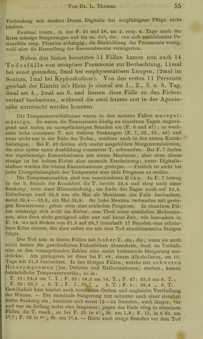 Verbindung mit starken Dosen Digitalis bei sorgfältigster Pflege nicht hindern. Zweimal traten, in den F. 51 und 26, am 2. resp. 4. Tage nach der Krise massige Steigerungen auf bis ca. 31°, die, von sich ausbildender Pe- ricarditis resp. Pleuritis abhängig, die Rückbildung der Pneumonie wenig, wohl aber die Herstellung der Reconvalescenz verzögerten. Neben den bisher benutzten 51 Fällen kamen nun auch 14 Todesfälle von croupöser Pneumonie zur Beobachtung, llmal bei sonst gesunden, 3mal bei emphysematösen Lungen, (2mal im Senium, lmal bei Kyphoskoliose). Von den ersten 11 Personen geschah der Eintritt in's Haus je einmal am 1., 2., 3. u. 8. Tag, 3mal am 4., 2mal am 6. und Hessen diese Fälle so den Fieber- verlauf beobachten, während die zwei letzten erst in der Agonie- nähe untersucht werden konnten. Die Teniperaturverhältnisse waren in den meisten Fällen unregel- mässige. So waren die Remissionen häufig an einzelnen Tagen ungenü- gend und traten zu unregelmässigen Stunden ein (F. 6 und 47) ; es wech- selte hohe constante T. mit tieferen Senkungen (F. 7, 32 , 35, 48) und zwar nicht nur in der Nähe des Todes, sondern auch in den ersten Krank- heitstagen. Bei F. 60 fanden sich zuerst ausgebildete Morgenremissionen, die aber später unter Ausbildung constanter T. schwanden. Bei F. 7 finden wir regelmässige Exacerbationen mit einem Maximum, aber eben dieses einzige ist bei hohem Fieber eine anomale Erscheinung; unter Digitalis- einfluss werden die letzten Exacerbationen geringer. — Freilich ist nicht bei jeder Unregelmässigkeit der Temperatur eine üble Prognose zu stellen. Die Temperaturzahlen sind von verschiedener Höhe. In F. 7 betrug in der 9. Stunde der Krankheit die T. bereits 32,4 und stieg nach einer Senkung, trotz einer Blutentziehimg, am Ende des Tages noch auf 32,6. Ueberhaupt ward 32,2 nur ein Mal als Maximum des Falls beobachtet, meist 32,4 — 32,6, ein Mal 32,8. So hohe Maxima verbunden mit gerin- gen Remissionen, geben stets eine schlechte Prognose. In einzelnen Fäl- len ermässigt sich wohl das Fieber, zum Theil unter nützlichen Medicatio- nen, aber doch nicht genügend oder nur auf kurze Zeit, wie besonders in F. 14, wo mit Sinken von 31,6 auf 29,7 innerhalb 17 Stunden eine schein- bare Krise eintrat, der aber sofort ein mit dem Tod abschliessendes Steigen folgte. Der Tod trat in diesen Fällen mit hoher T. ein, die, wenn sie auch nicht immer die gewöhnlichen Fieberhöhen überschritt, doch im Verhält- niss zu den vorangehenden Zahlen eine meist bedeutende Steigerung aus- drückte. Am geringsten ist diese bei F. 48, einem Alkoholisten, am 10. Tage mit 31,8 beobachtet. In den übrigen Fällen, welche mit schweren Hirnsymptomen (bes. Delirien und Hallucinationen) starben, kamen beträchtliche Temperaturwerthe ; so in: F. 15 : 34,4 am 7. T.; F. 35 : 34,2 am 14. T. ; F. 47 : 33,3 am 8. T. ; F. 32: 33,1 „ 6. T.; F. 7.32,7 „ 6. T. ; F. 6. : 32,4 „ 8. T. Gewöhnlich kam hierbei noch terminales Ocdem und ungleiche Vertheilung der Wärme. — Die terminale Steigerung trat mitunter nach einer ziemlich tiefen Senkung ein, bereitete sich moist 12—24 Stunden, auch länger, vor und war im Anfang meist eine langsame; gegen das Ende stieg in einzelnen Fällen die T. rasch, so bei F. 35 in 4'/2 St. um 1,8; F. 15. in 6 St. um 1°,7 ; F. 32 in 6'/2 St. um 1°,4. — Hatte auch einige Stunden vor dem Tod