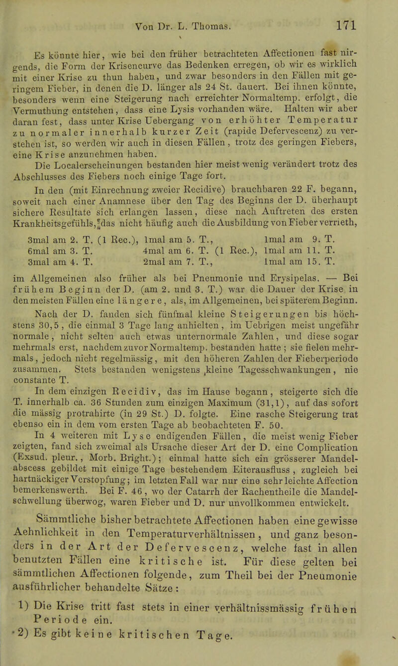 Es könnte hier, wie bei den früher betrachteten Affectionen fast nir- gends, die Form der Krisencurve das Bedenken erregen, ob wir es wirklich mit einer Krise zu thun haben, und zwar besondors in den Fällen mit ge- ringem Fieber, in denen die D. länger als 24 St. dauert. Bei ihnen könnte, besonders wenn eine Steigerung nach erreichter Normaltemp. erfolgt, die Vermuthung entstehen, dass eine Lysis vorhanden wäre. Halten wir aber daran fest, dass unter Krise Uebergang von erhöhter Temperatur zu normaler innerhalb kurzer Zeit (rapide Defervescenz) zu ver- stehen ist, so werden wir auch in diesen Fällen, trotz des geringen Fiebers, eine Krise anzunehmen haben. Die Localerscheinungen bestanden hier meist wenig verändert trotz des Abschlusses des Fiebers noch einige Tage fort. In den (mit Einrechnung zweier Recidive) brauchbaren 22 F. begann, soweit nach einer Anamnese über den Tag des Beginns der D. überhaupt sichere Resultate sich erlangen lassen, diese nach Auftreten des ersten Krankheitsgefühls,;das nicht häufig auch die Ausbildung von Fieber verrieth, 3mal am 2. T. (1 Ree.), lmal am 5. T., lmal am 9. T. 6mal am 3. T. 4mal am 6. T. (1 Ree), lmal am 11. T. 3mal am 4. T. 2mal am 7. T., lmal am 15. T. im Allgemeinen also früher als bei Pneumonie und Erysipelas. — Bei frühem Beginn der D. (am 2. und 3. T.) war die Dauer der Krise in den meisten Fällen eine längere, als, im Allgemeinen, bei späterem Beginn. Nach der D. fanden sich fünfmal kleine Steigerungen bis höch- stens 30,5 , die einmal 3 Tage lang anhielten, im Uebrigen meist ungefähr normale, nicht selten auch etwas unternormale Zahlen, und diese sogar mehrmals erst, nachdem zuvor Normaltemp. bestanden hatte ; sie fielen mehr- mals , jedoch nicht regelmässig, mit den höheren Zahlen der Fieberperiode zusammen. Stets bestanden wenigstens ^leine Tagesschwankungen, nie constante T. In dem einzigen Recidiv, das im Hause begann, steigerte sich die T. innerhalb ca. 36 Stunden zum einzigen Maximum (31,1), auf das sofort die massig protrahirte (in 29 St.) D. folgte. Eine rasche Steigerung trat ebenso ein in dem vom ersten Tage ab beobachteten F. 50. In 4 weiteren mit Lyse endigenden Fällen, die meist wenig Fieber zeigten, fand sich zweimal als Ursache dieser Art der D. eine Complication (Exsud. pleur., Morb. Bright.); einmal hatte sich ein grösserer Mandel- abscess gebildet mit einige Tage bestehendem Eiterausfiuss , zugleich bei hartnäckiger Verstopfung; im letzten Fall war nur eine sehr leichte Affection bemerkenswerth. Bei F. 46, wo der Catarrh der Rachentheile die Mandel- schwellung überwog, waren Fieber und D. nur unvollkommen entwickelt. Sämmtliche bisher betrachtete Affectionen haben eine gewisse Aehnlichkeit in den Temperaturverhältnissen , und ganz beson- ders in der Art der Defervescenz, welche fast in allen benutzten Fällen eine kritische ist. Für diese gelten bei sämmtlichen Affectionen folgende, zum Theil bei der Pneumonie ausführlicher behandelte Sätze : 1) Die Krise tritt fast stets in einer verhältnissmässig frühen Periode ein. •2) Es gibt keine kritischen Tage.