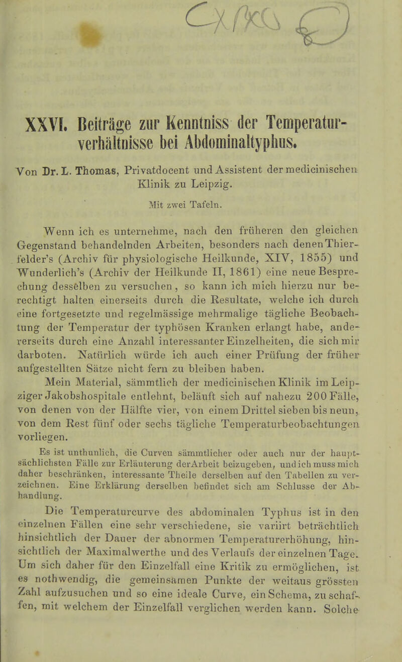 XXVI. Beiträge zur Kenntniss der Temperatiir- verhiiltnisse bei Abdominaltyplms. Von Dr. L. Thomas, Privatdocent und Assistent derraedicinischcu Klinik zu Leipzig. Mit zwei Tafeln. Wenn ich es unternehme, nach den früheren den gleichen Gegenstand behandelnden Arbeiten, besonders nach denenThier- ielder's (Archiv für physiologische Heilkunde, XIV, 1855) und Wunderlich's (Archiv der Heilkunde II, 1861) eine neue Bespre- chung desselben zu versuchen, so kann ich mich hierzu nur be- rechtigt halten einerseits durch die Resultate, welche ich durch eine fortgesetzte und regelmässige mehrmalige tägliche Beobach- tung der Temperatur der typhösen Kranken erlangt habe, ande- rerseits durch eine Anzahl interessanter Einzelheiten, die sich mir darboten. Natürlich würde ich auch einer Prüfung der früher aufgestellten Sätze nicht fern zu bleiben haben. Mein Material, sämmtlich der medicinischen Klinik im Leip- ziger Jakobshospitale entlehnt, beläuft sich auf nahezu 200 Fälle, von denen von der Hälfte vier, von einem Drittel sieben bis neun, von dem Rest fünf oder sechs tägliche Temperaturbeobachtungen vorliegen. Es ist unthunlich, die Curven sämmtlicher oder auch mir der haupt- sächliclisten Fälle zur Erläuterung derArbeit beizugeben, und ich muss mich daher beschränken, interessante Theile derselben auf den Tabellen zu ver- zeichnen. Eine Erklärung derselben befindet sich am Schlüsse der Ab- handlung. Die Temperaturcurve des abdominalen Typhus ist in den einzelnen Fällen eine sehr verschiedene, sie variirt beträchtlich hinsichtlich der Dauer der abnormen Temperaturerhöhung, hin- sichtlich der Maximalwerthe und des Verlaufs der einzelnen Tage. Um sich daher für den Einzelfall eine Kritik zu ermöglichen, ist es nothwendig, die gemeinsamen Punkte der weitaus grössten Zahl aufzusuchen und so eine ideale Curve, ein Schema, zu schaf- fen, mit welchem der Einzelfall verglichen werden kann. Solche