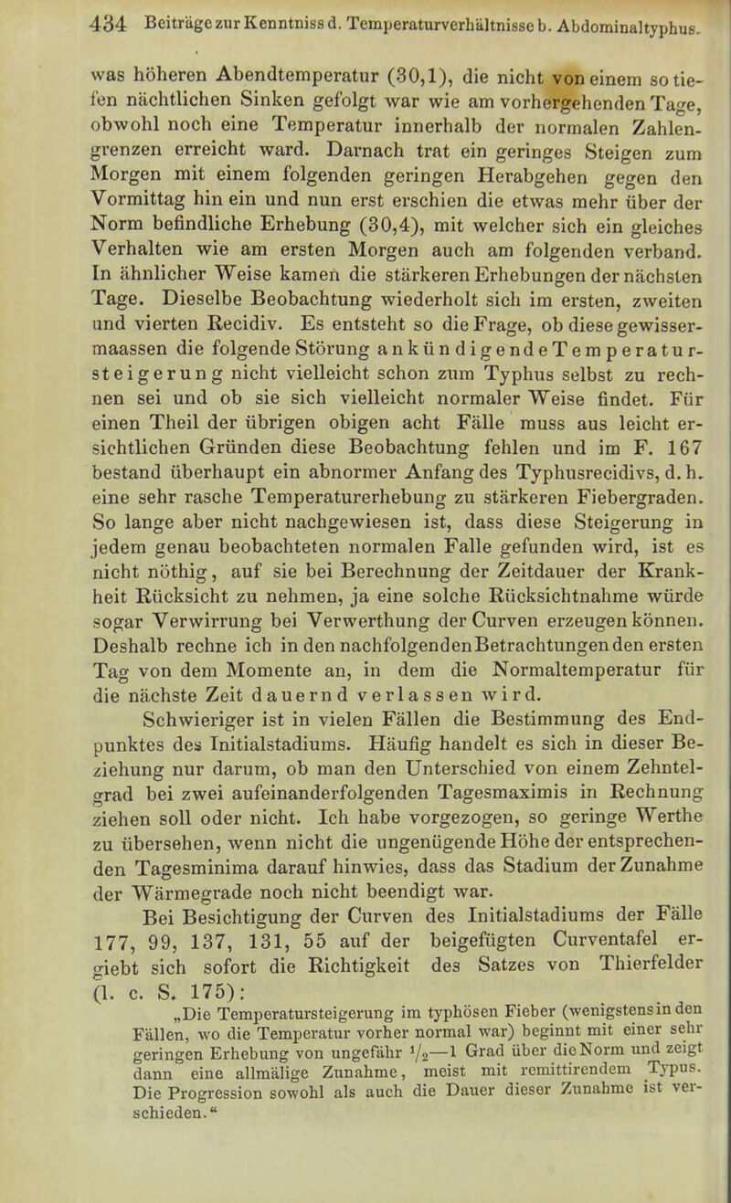 was höheren Abendtemperatur (30,1), die nicht von einem so tie- fen nächtlichen Sinken gefolgt war wie am vorhergehenden Tage, obwohl noch eine Temperatur innerhalb der normalen Zahlen- grenzen erreicht ward. Darnach trat ein geringes Steigen zum Morgen mit einem folgenden geringen Herabgehen gegen den Vormittag hin ein und nun erst erschien die etwas mehr über der Norm befindliche Erhebung (30,4), mit welcher sich ein gleiches Verhalten wie am ersten Morgen auch am folgenden verband. In ähnlicher Weise kameii die stärkeren Erhebungen der nächsten Tage. Dieselbe Beobachtung wiederholt sich im ersten, zweiten und vierten Recidiv, Es entsteht so die Frage, ob diese gewisser- maassen die folgende Störung ankündigendeTemperatur- steigerung nicht vielleicht schon zum Typhus selbst zu rech- nen sei und ob sie sich vielleicht normaler Weise findet. Für einen Theil der übrigen obigen acht Fälle rauss aus leicht er- sichtlichen Gründen diese Beobachtung fehlen und im F. 167 bestand überhaupt ein abnormer Anfang des Typhusrecidivs, d. h. eine sehr rasche Temperaturerhebung zu stärkeren Fiebergraden. So lange aber nicht nachgewiesen ist, dass diese Steigerung in jedem genau beobachteten normalen Falle gefunden wird, ist es nicht nöthig, auf sie bei Berechnung der Zeitdauer der Krank- heit Rücksicht zu nehmen, ja eine solche Rücksichtnahme würde sogar Verwirrung bei Verwerthung derCurven erzeugen können. Deshalb rechne ich in den nachfolgendenBetrachtungenden ersten Tag von dem Momente an, in dem die Normaltemperatur für die nächste Zeit dauernd verlassen wird. Schwieriger ist in vielen Fällen die Bestimmung des End- punktes des Initialstadiums. Häufig handelt es sich in dieser Be- ziehung nur darum, ob man den Unterschied von einem Zehntel- grad bei zwei aufeinanderfolgenden Tagesmaximis in Rechnung ziehen soll oder nicht. Ich habe vorgezogen, so geringe Werthe zu übersehen, wenn nicht die ungenügende Höhe der entsprechen- den Tagesminima darauf hinwies, dass das Stadium der Zunahme der Wärmegrade noch nicht beendigt war. Bei Besichtigung der Curven des Initialstadiums der Fälle 177, 99, 137, 131, 55 auf der beigefügten Curventafel er- giebt sich sofort die Richtigkeit des Satzes von Thierfelder (1. c. S, 175): „Die Temperatursteigerung im typhösen Fieber (wenigstensin den Fällen, wo die Temperatur vorher normal war) beginnt mit einer sehr geringen Erhebung von ungefähr 1/2—^ Grad über die Norm und zeigt dann eine allmälige Zunahme, meist mit rcmittirendem Typus. Die Progression sowohl als auch die Dauer dieser Zunahme ist ver- schieden.