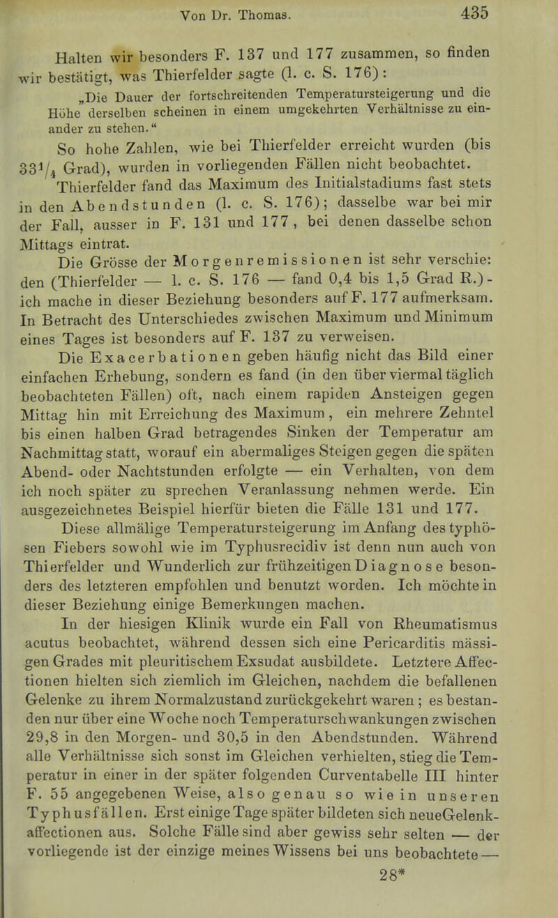 Halten wir besonders F. 137 und 177 zusammen, so finden wir bestätigt, was Thierfelder sagte (1. c. S. 176) : „Die Dauer der fortschreitenden Temperatursteigerung und die Höhe derselben scheinen in einem umgekehrten Verhältnisse zu ein- ander zu stehen. So hohe Zahlen, wie bei Thierfelder erreicht wurden (bis 331/4 Grad), wurden in vorliegenden Fällen nicht beobachtet. Thierfelder fand das Maximum des Initialstadiums fast stets in den Abendstunden (1. c. S. 176); dasselbe war bei mir der Fall, ausser in F. 131 und 177, bei denen dasselbe schon Mittags eintrat. Die Grösse der Morgenremissionen ist sehr verschie: den (Thierfelder — 1. c. S. 176 — fand 0,4 bis 1,5 Grad R.)- ich mache in dieser Beziehung besonders auf F. 177 aufmerksam. In Betracht des Unterschiedes zwischen Maximum und Minimum eines Tages ist besonders auf F. 137 zu verweisen. Die Exacerbationen geben häufig nicht das Bild einer einfachen Erhebung, sondern es fand (in den über viermal täglich beobachteten Fällen) oft, nach einem rapiden Ansteigen gegen Mittag hin mit Erreichung des Maximum, ein mehrere Zehntel bis einen halben Grad betragendes Sinken der Temperatur am Nachmittag statt, worauf ein abermaliges Steigengegen die späten Abend- oder Nachtstunden erfolgte — ein Verhalten, von dem ich noch später zu sprechen Veranlassung nehmen werde. Ein ausgezeichnetes Beispiel hierfür bieten die Fälle 131 und 177. Diese allmälige Temperatursteigerung im Anfang des typhö- sen Fiebers sowohl wie im Typhusrecidiv ist denn nun auch von Thierfelder und Wunderlich zur frühzeitigen D iagn o s e beson- ders des letzteren empfohlen und benutzt worden. Ich möchte in dieser Beziehung einige Bemerkungen machen. In der hiesigen Klinik wurde ein Fall von Rheumatismus acutus beobachtet, während dessen sich eine Pericarditis mässi- gen Grades mit pleuritischem Exsudat ausbildete. Letztere Affec- tionen hielten sich ziemlich im Gleichen, nachdem die befallenen Gelenke zu ihrem Normalzustand zurückgekehrt waren ; es bestan- den nur über eine Woche noch Temperaturschwankungen zwischen 29,8 in den Morgen- und 30,5 in den Abendstunden. Während alle Verhältnisse sich sonst im Gleichen vei-hielten, stieg die Tem- peratur in einer in der später folgenden Curventabelle III hinter F. 55 angegebenen Weise, also genau so wie in unseren Typhus fällen. Erst einige Tage später bildeten sich neueGelenk- aöcctionen aus. Solche Fälle sind aber gewiss sehr selten der vorliegende ist der einzige meines Wissens bei uns beobachtete 28*