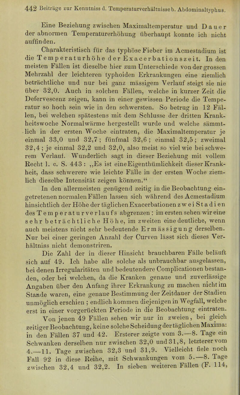 Eine Beziehung zwischen Maximaltemperatur und Dauer der abnormen Temperaturerhöhung überhaupt Iconnte ich nicht auffinden. Charakteristisch für das typhöse Fieber im Acraestadiura ist die Temperaturhöhe der Exacerbationszeit. In den meisten Fällen ist dieselbe hier zum Unterschiede von der grossen Mehrzahl der leichteren typhoiden Erkrankungen eine ziemlich beträchtliche und nur bei ganz massigem Verlauf steigt sie nie über 32,0. Auch in solchen Fällen, welche in kurzer Zeit die Defervescenz zeigen, kann in einer gewissen Periode die Tempe- ratur so hoch sein wie in den schwersten. So betrug in 12 Fäl- len, bei welchen spätestens mit dem Schlüsse der dritten Krank- heitswoche Normalwärme hergestellt wurde und welche sämmt- lich in der ersten Woche eintraten, die Maxim altem peratur je einmal 33,0 und 32,7; fünfmal 32,6; einmal 32,5; zweimal 32,4; je einmal 32,2 und 32,0, also meist so viel wie bei schwe- rem Verlauf. Wunderlich sagt in dieser Beziehung mit vollem Recht 1. c. S. 443 : ,,Es ist eineEigenthümlichkeit dieser Krank- heit, dass schwerere wie leichte Fälle in der ersten Woche ziem- lich dieselbe Intensität zeigen können. In den allermeisten genügend zeitig in die Beobachtung ein- getretenen normalen Fällen lassen sich während des Acmestadium hinsichtlich der Höhe der täglichen Exacerbationen zweiStadien des Temperaturverlaufs abgrenzen : im ersten sehen wir eine sehr beträchtliche Höhe, im zweiten eine deutliche, wenn auch meistens nicht sehr bedeutende Ermässigung derselben. Nur bei einer geringen Anzahl der Curven lässt sich dieses Ver- hältniss nicht demonstriren. Die Zahl der in dieser Hinsicht brauchbaren Fälle beläuft sich auf 49. Ich habe alle solche als unbrauchbar ausgelassen, bei denen Irregularitäten und bedeutendere Complicationen bestan- den, oder bei welchen, da die Kranken genaue und zuverlässige Angaben über den Anfang ihrer Erkrankung zu machen nicht im Stande waren, eine genaue Bestimmung der Zeitdauer der Stadien unmöglich erschien ; endlich kommen diejenigen in Wegfall, welche erst in einer vorgerückten Periode in die Beobachtung eintraten. Von jenen 49 Fällen sehen wir nur in zweien, bei gleich zeitiger Beobachtung, keine solche Scheidung der täglichen Maxima: in den Fällen 37 und 42. Ersterer zeigte vom 3.-8. Tage ein Schwanken derselben nur zwischen 32,0 und 31,8, letzterer vom 4.—11. Tage zwischen 32,3 und 31,9. Vielleicht fiele noch Fall 92 in diese Reihe, mit Schwankungen vom 5.-8. Tage zwischen 32,4 und 32,2. In sieben weiteren Fällen (F. 114,