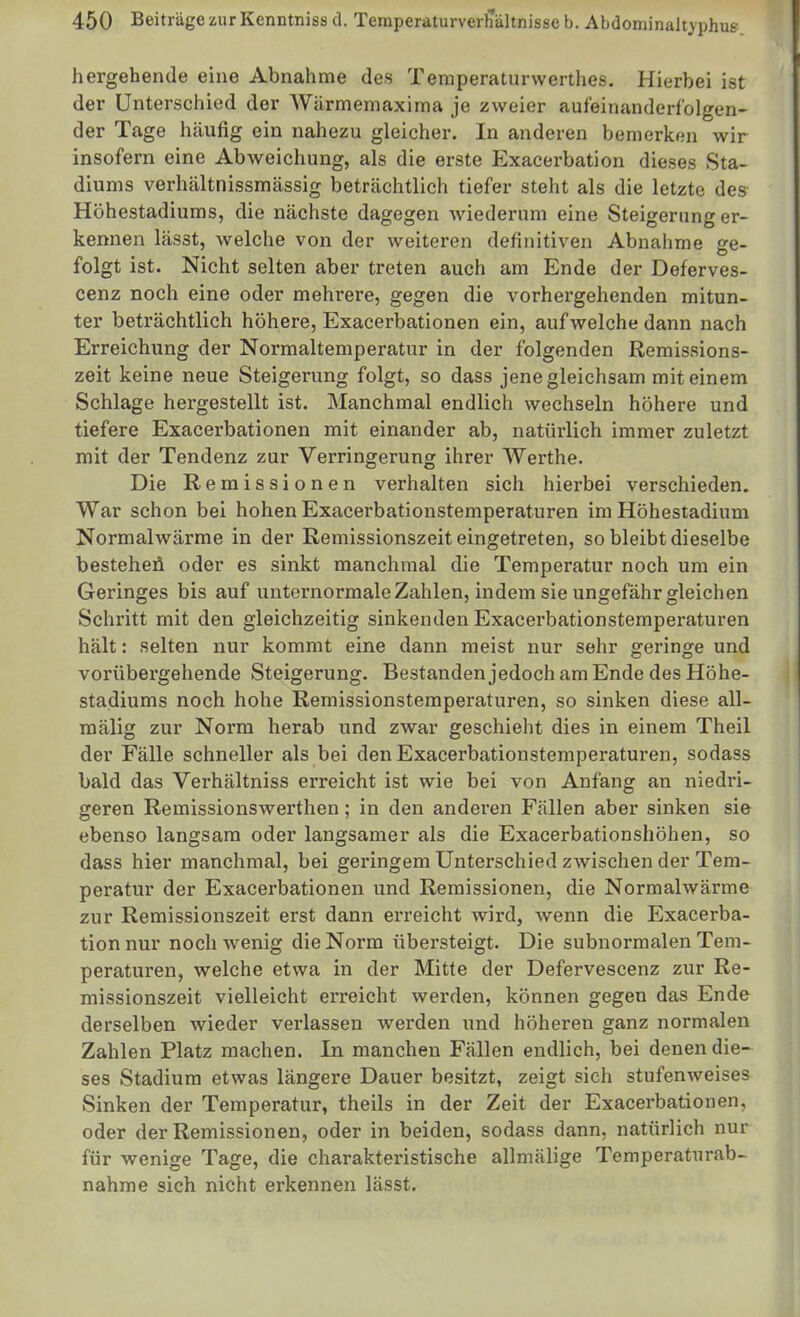 hergehende eine Abnahme des Temperaturwerthes. Hierbei ist der Unterschied der Würmemaxima je zweier aufeinanderfolgen- der Tage hcäufig ein nahezu gleicher. In anderen bemerken wir insofern eine Abweichung, als die erste Exacerbation dieses Sta- diums verhältnissmässig beträchtlich tiefer steht als die letzte des- Höhestadiums, die nächste dagegen wiederum eine Steigerung er- kennen lässt, welche von der weiteren definitiven Abnahme ge- folgt ist. Nicht selten aber treten auch am Ende der Deferves- cenz noch eine oder mehrere, gegen die vorhergehenden mitun- ter beträchtlich höhere, Exacerbationen ein, aufweiche dann nach Erreichung der Normaltemperatur in der folgenden Remissions- zeit keine neue Steigerung folgt, so dass jene gleichsam mit einem Schlage hei-gestellt ist. Manchmal endlich wechseln höhere und tiefere Exacerbationen mit einander ab, natürlich immer zuletzt mit der Tendenz zur Verringerung ihrer Werthe. Die Remissionen verhalten sich hierbei verschieden. War schon bei hohen Exacerbationstemperaturen im Höhestadium Normalwärme in der Remissionszeit eingetreten, so bleibt dieselbe besteheü oder es sinkt manchmal die Temperatur noch um ein Geringes bis auf unternormale Zahlen, indem sie ungefähr gleichen Schritt mit den gleichzeitig sinkenden Exacerbationstemperaturen hält: selten nur kommt eine dann meist nur sehr geringe und vorübergehende Steigerung. Bestandenjedoch am Ende des Höhe- stadiums noch hohe Remissionstemperaturen, so sinken diese all- mälig zur Norm herab und zwar geschieht dies in einem Theil der Fälle schneller als bei den Exacerbationstemperaturen, sodass bald das Verhältniss erreicht ist wie bei von Anfang an niedri- geren Remissionswerthen; in den anderen Fällen aber sinken sie ebenso langsam oder langsamer als die Exacerbationshöhen, so dass hier manchmal, bei geringem Unterschied zwischen der Tem- peratur der Exacerbationen und Remissionen, die Normalwärme zur Remissionszeit erst dann erreicht wird, wenn die Exacerba- tion nur noch wenig die Norm übersteigt. Die subnormalen Tem- peraturen, welche etwa in der Mitte der Defervescenz zur Re- missionszeit vielleicht erreicht werden, können gegen das Ende derselben wieder verlassen werden und höheren ganz normalen Zahlen Platz machen. In manchen Fällen endlich, bei denen die- ses Stadium etwas längere Dauer besitzt, zeigt sich stufenAveises Sinken der Temperatur, theils in der Zeit der Exacerbationen, oder der Remissionen, oder in beiden, sodass dann, natürlich nur für wenige Tage, die charakteristische allmälige Temperaturab- nahme sich nicht erkennen lässt.