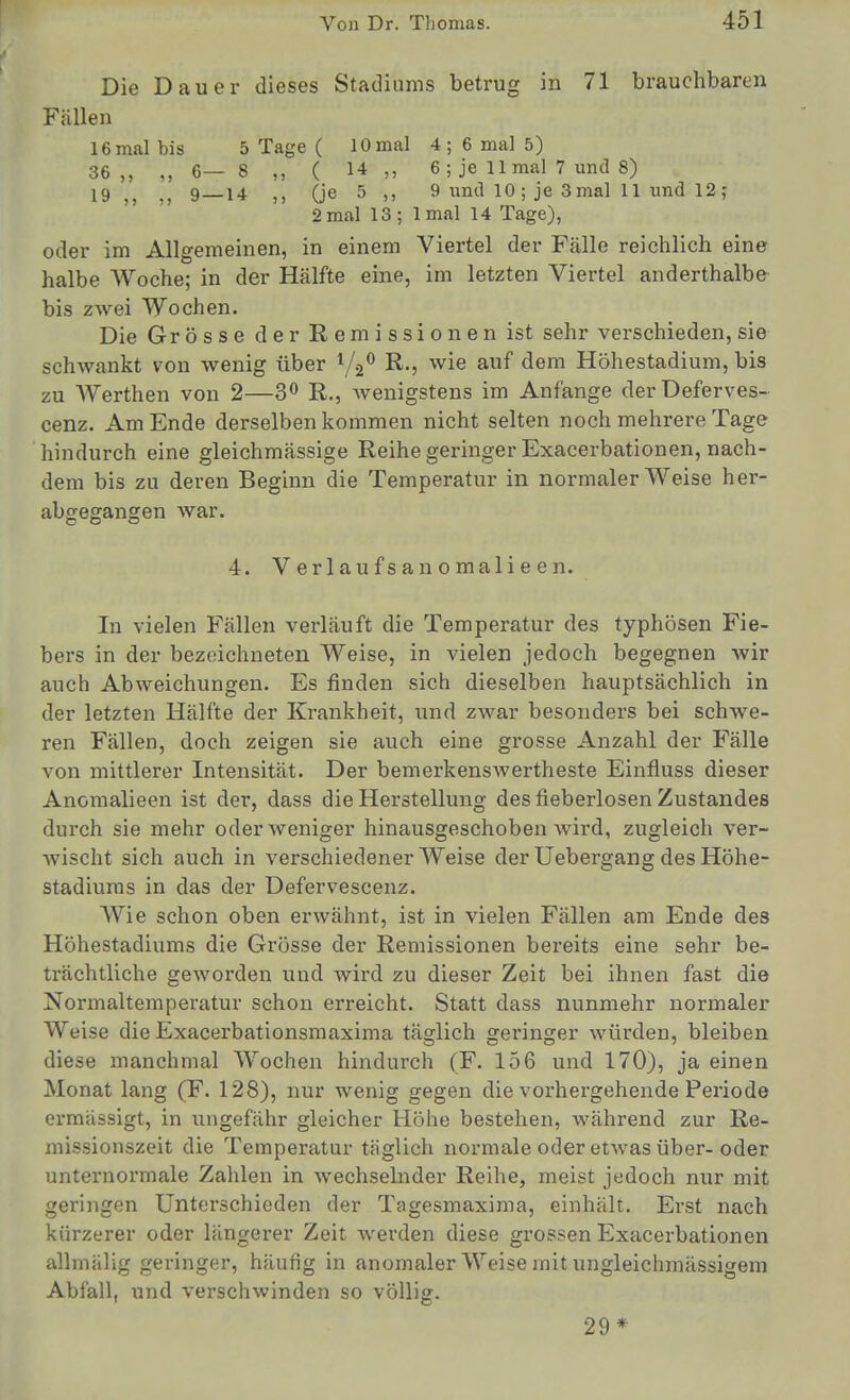 Die Dauer dieses Stadiums betrug in 71 brauchbaren Fällen 16 mal bis 5 Tage ( 10 mal 4 ; 6 mal 5) 36,, ,, 6—8 ,, ( 14 6 ; je 11 mal 7 und 8) 19^^ 9_14 (je 5 ,, 9 und 10; je 3mal 11 und 12; 2 mal 13 ; Imal 14 Tage), oder im Allgemeinen, in einem Viertel der Fälle reichlich eine halbe AVoche; in der Hälfte eine, im letzten Viertel anderthalbe bis zwei Wochen. Die Grösse der Remissionen ist sehr verschieden,sie schwankt von wenig über i/.2<^ R., wie auf dem Höhestadium, bis zu Werthen von 2—3 R., Avenigstens im Anfange derDeferves- cenz. Am Ende derselben kommen nicht selten noch mehrere Tage hindurch eine gleichmässige Reihe geringer Exacerbationen, nach- dem bis zu deren Beginn die Temperatur in normalerweise her- abgegangen war. 4. V er 1 au f s an o mali e e n. In vielen Fällen verläuft die Temperatur des typhösen Fie- bers in der bezeichneten Weise, in vielen jedoch begegnen wir auch Abweichungen. Es finden sich dieselben hauptsächlich in der letzten Hälfte der Krankheit, und zwar besonders bei schwe- ren Fällen, doch zeigen sie auch eine grosse Anzahl der Fälle von mittlerer Intensität. Der bemerkenswertheste Einfluss dieser Anomalieen ist der, dass die Herstellung des fieberlosen Zustandes durch sie mehr oder weniger hinausgeschoben wird, zugleich ver- wischt sich auch in verschiedener Weise der Uebergang des Höhe- stadiums in das der üefervescenz. Wie schon oben erwähnt, ist in vielen Fällen am Ende des Höhestadiums die Grösse der Remissionen bereits eine sehr be- trächtliche geworden und wird zu dieser Zeit bei ihnen fast die Normaltemperatur schon erreicht. Statt dass nunmehr normaler Weise die Exacerbationsmaxima täglich geringer würden, bleiben diese manchmal Wochen hindurch (F. 156 und 170), ja einen Monat lang (F. 128), nur wenig gegen die vorhergehende Periode ermässigt, in ungefähr gleicher Höhe bestehen, während zur Re- missionszeit die Temperatur täglich normale oder etwas über-oder unternormale Zahlen in wechselnder Reihe, meist jedoch nur mit geringen Unterschieden der Tagesmaxima, einhält. Erst nach kürzerer oder längerer Zeit Averden diese gi'ossen Exacerbationen allmälig geringer, häufig in anomaler Weise mit ungleichmässigem Abfall, und verschwinden so völlig. 29*