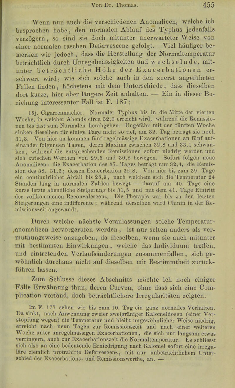 Wenn nun auch die verschiedenen Anomalieen, welche ich besprochen habe, den normalen Ablauf des Typhus jedenfalls verzögern, so sind sie doch mitunter unerwarteter Weise von einer normalen raschen Defervescenz gefolgt. Viel häufiger be- merken wir jedoch, dass die Herstellung der Normaltemperatur beträchtlich durch Unregelmässigkeiten und wechselnde, mit- unter beträchtliche Höhe der Exacerbationen er- schwert wird, wie sich solche auch in den zuerst angeführten Fällen finden, höchstens mit dem Unterschiede, dass dieselben dort kurze, hier aber längere Zeit anhalten. — Ein in dieser Be- ziehung interessanter Fall ist F. 187 : 18j. Cigan-enmacher. Normaler Typhus bis in die Mitte der vierten Woche, in -welcher Abends circa 32,0 erreicht wird, während die Remissio- nen bis fast zum Normalen herabgehen. Ungefähr mit der fünften Woche sinken dieselben für einige Tage nicht so tief, am 32. Tag beträgt sie noch 31,3. Von hier an kommen fünf regelmässige Exacerbationen an fünf auf- einander folgenden Tagen, deren Maxima zwischen 32,8 und 33,1 schwan- ken , während die entsprechenden Remissionen sofort niedrig werden und sich zwischen Werthen von 29,5 und 30,2 bewegen. Sofort folgen neue Anomalieen: die Exacerbation des 37. Tages beträgt nur 32,4, die Remis- sion des 38. 31,3; dessen Exacerbation 32,8. Von hier bis zum 39. Tage ein coutinuirlicher Abfall bis 28,9, nach welchem sich die Temperatur 24 Stunden lang in normalen Zahlen bewegt — darauf am 40. Tage eine kurze letzte abendliche Steigerung bis 31,.5 und mit dem 41. Tage Eintritt der vollkommenen Reconvalescenz. Die Therapie war bis zu den letzten Steigerungen eine indifferente ; während derselben ward Chinin in der Re- missionszeit angewandt. Durch welche nächste Veranlassungen solche Temperatur- ,anomalieen hervorgerufen werden , ist nur selten anders als ver- nuithungsweise anzugeben, da dieselben, wenn sie auch mitunter mit bestimmten Einwirkungen, welche das Individuum treffen, und eintretenden Verlaufsänderungen zusammenfallen, sich ge- wöhnlich durchaus nicht auf dieselben mit Bestimmtheit zurück- führen lassen. Zum Schlüsse dieses Abschnitts möchte ich noch einiger Fälle Erwähnung thun, deren Curven, ohne dass sich eine Com- plication vorfand, doch beträchtlichere Irregularitäten zeigten. Im F. 177 sehen wir bis zum 10. Tag ein ganz normales Verhalten. Da sinkt, nach Anwendung zweier zweigräniger Kalomeldosen (einer Ver- stopfung wegen) die Temperatur und bleibt ungewöhnlicher Weise niedrig, erreicht nach neun Tagen zur Remissionszeit und nach einer weiteren Woche unter unregelmässigen Exacerbationen, die sicli nur langsam etwas verringern, auch zur Exacerbationszeit die Normaltemperatur. Es schliesst sich also an eine bedeutende Erniedrigung nach Kalomel sofort eine irregu- läre ziemlich protrahirte Defervescenz, mit nur unbeträchtlichem Unter- schied der Exacerbations- und Remissionswerthe, an. —