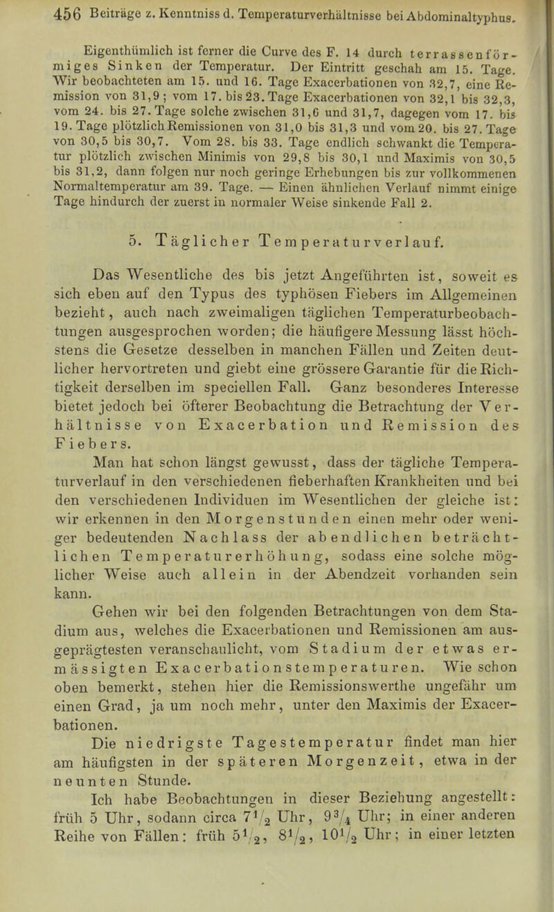 Eigenthümlich ist ferner die Curve des F. 14 durch terrassenför- miges Sinken der Temperatur. Der Eintritt geschah am 15. Tage. Wir beobachteten am 15. und 16. Tage Exacerbationen von 32,7, eine Re- mission von 31,9; vom 17. bis 23. Tage Exacerbationen von 32,1 bis 32,3, vom 24. bis 27. Tage solche zwischen 31,G und 31,7, dagegen vom 17. bis 19. Tage plötzlich Remissionen von 31,0 bis 31,3 und vom 20. bis 27. Tage von 30,5 bis 30,7. Vom 28. bis 33. Tage endlich schwankt die Tempera- tur plötzlich zwischen Minimis von 29,8 bis 30,1 und Maximis von 30,5 bis 31,2, dann folgen nur noch geringe Erhebungen bis zur vollkommenen Normaltemperatur am 39. Tage. — Einen ähnlichen Verlauf nimmt einige Tage hindurch der zuerst in normaler Weise sinkende Fall 2. 5. T ägli ch e r T e m p er a t u r V erl au f. Das Wesentliche des bis jetzt Angeführten ist, soweit es sich eben auf den Typus des typhösen Fiebers im Allgemeinen bezieht, auch nach zweimaligen t.äglichen Temperaturbeobach- tungen ausgesprochen worden; die häufigere Messung lässt höch- stens die Gesetze desselben in manchen Fällen und Zeiten deut- licher hervortreten und giebt eine grössere Garantie für die Rich- tigkeit derselben im speciellen Fall. Ganz besonderes Interesse bietet jedoch bei öfterer Beobachtung die Betrachtung der Ver- hältnisse von Exacerbation und Remission des Fiebers. Man hat schon längst gewusst, dass der tägliche Tempera- turverlauf in den verschiedenen fieberhaften Krankheiten und bei den verschiedenen Individuen im Wesentlichen der gleiche ist: wir erkennen in den Morgenstunden einen mehr oder weni- ger bedeutenden Nachlass der abendlichen beträcht- lichen Temperaturerhöhung, sodass eine solche mög- licher Weise auch allein in der Abendzeit vorhanden sein kann. Gehen wir bei den folgenden Betrachtungen von dem Sta- dium aus, welches die Exacerbationen und Remissionen am aus- geprägtesten veranschaulicht, vom Stadium der etwas er- mässigten Exac erbationstemperaturen. Wie schon oben bemerkt, stehen hier die Remissionswerthe ungefähr um einen Grad, ja um noch mehr, unter den Maximis der Exacer- bationen. Die niedrigste Tagestemperatur findet man hier am häufigsten in der späteren Morgenzeit, etwa in der neunten Stunde. Ich habe Beobachtungen in dieser Beziehung angestellt: früh 5 Uhr, sodann circa 1^1^ Uhr, 93/4 Uhr; in einer anderen Reihe von Fällen: früh b^:^, 8I/2, IOI/2 Uhr; in einer letzten