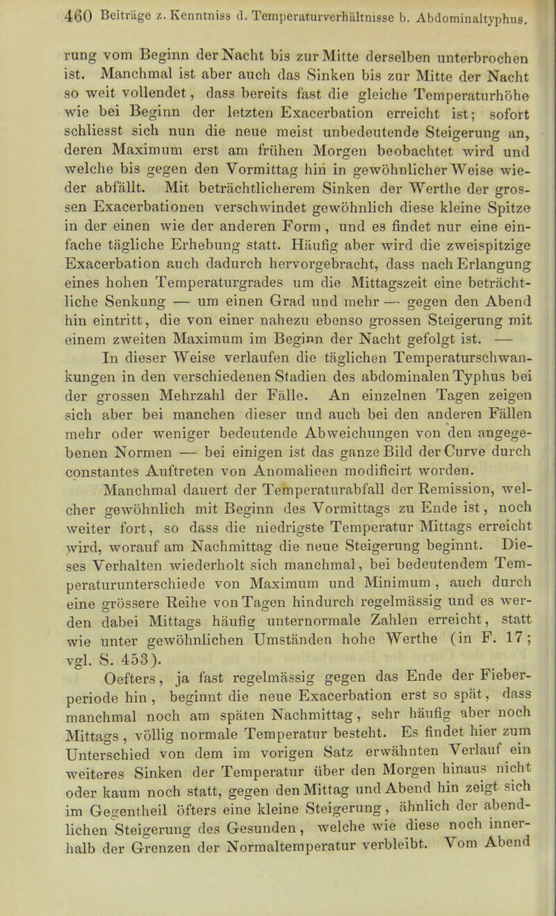 rung vom Beginn der Nacht bis zur Mitte derselben unterbrochen ist. Manchmal ist aber auch das Sinken bis zur Mitte der Nacht so weit vollendet, dass bereits fast die gleiche Temperaturhöhe wie bei Beginn der letzten Exacerbation erreicht ist; sofort schliesst sich nun die neue meist unbedeutende Steigerung an, deren Maximum erst am frühen Morgen beobachtet wird und welche bis gegen den Vormittag hin in gewöhnlicher Weise wie- der abfällt. Mit beträchtlicherem Sinken der Werthe der gros- sen Exacerbationen verschwindet gewöhnlich diese kleine Spitze in der einen wie der anderen Form , und es findet nur eine ein- fache tägliche Erhebung statt. Häufig aber wird die zweispitzige Exacerbation auch dadurch hervorgebracht, dass nach Erlangung eines hohen Temperaturgrades um die Mittagszeit eine beträcht- liche Senkung — um einen Grad und mehr — gegen den Abend hin eintritt, die von einer nahezu ebenso grossen Steigerung mit einem zweiten Maximum im Beginn der Nacht gefolgt ist. — In dieser Weise verlaufen die täglichen Temperaturschwan- kungen in den verschiedenen Stadien des abdominalen Typhus bei der grossen Mehi'zahl der Fälle. An einzelnen Tagen zeigen sich aber bei manchen dieser und auch bei den anderen Fällen mehr oder weniger bedeutende Abweichungen von den angege- benen Normen — bei einigen ist das ganze Bild derCurve durch constantes Auftreten von Anomalieen modificirt worden. Manchmal dauert der Temperaturabfall der Remission, wel- cher gewöhnlich mit Beginn des Vormittags zu Ende ist, noch weiter fort, so dass die niedrigste Temperatur Mittags erreicht wird, worauf am Nachmittag die neue Steigerung beginnt. Die- ses Verhalten wiederholt sich manchmal, bei bedeutendem Tem- peraturunterschiede von Maximum und Minimum , auch durch eine grössere Reihe von Tagen hindurch regelmässig und es wer- den dabei Mittags häufig unternormale Zahlen erreicht, statt wie unter gewöhnlichen Umständen hohe Werthe (in F. 17; vgl. S. 453). Oefters, ja fast regelmässig gegen das Ende der Fieber- periode hin , beginnt die neue Exacerbation erst so spät, dass manchmal noch am späten Nachmittag, sehr häufig aber noch Mittags , völlig normale Temperatur besteht. Es findet hier zum Unterschied von dem im vorigen Satz erwähnten Verlauf ein weiteres Sinken der Temperatur über den Morgen hinaus nicht oder kaum noch statt, gegen den Mittag und Abend hin zeigt sich im Gei^entheil öfters eine kleine Steigerung, ähnlich der abend- lichen Steigerung des Gesunden, welche wie diese noch inner- halb der Grenzen der Normaltemperatur verbleibt. Vom Abend