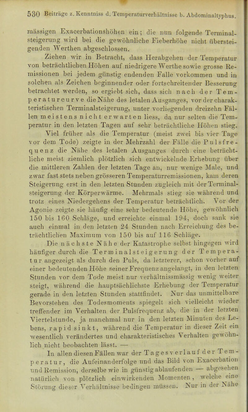 massigen Exacerbationshöhen ein; die nun folgende Terminal- Steigerung wird bei die gewöhnliche Fieberhöhe nicht überstei- genden Werthen abgeschlossen. Ziehen wir in Betracht, dass Herabgehen der Temperatur von beträchtlichen Höhen auf niedrigere Werthe sowie grosse Re- missionen bei jedem günstig endenden Falle vorkommen und in solchen als Zeichen beginnender oder fortschreitender Besserung betrachtet werden, so ergiebt sich, dass sich nach der Tem- per a t u r c u r v e die Nähe des letalen Ausganges, vor der charak- teristischen Terminalsteigerung, unter vorliegenden dreizehn Fäl- len meistens nicht erwarten Hess, da nur selten die Tem- peratur in den letzten Tagen auf sehr beträchtliche Höhen stieg. Viel früher als die Temperatur (meist zwei bis vier Tage vor dem Tode) zeigte in der Mehrzahl der Fälle die Pulsfre- quenz die Nähe des letalen Ausganges durch eine beträcht- liche meist ziemlich plötzlich sich entwickelnde Erhebung über die mittleren Zahlen der letzten Tage an, nur wenige Male, und zwar fast stets neben grösseren Temperaturremissionen, kam deren Steigerung erst in den letzten Stunden zugleich mit der Terminal- steigerung der Körperwärme. Mehrmals stieg sie während und trotz eines Niedergehens der Temperatur beträchtlich. Vor der Agonie zeigte sie häufig eine sehr bedeutende Höhe, gewöhnlich 150 bis 160 Schläge, und erreichte einmal 194, doch sank sie auch einmal in den letzten 24 Stunden nach Erreichung des be- trächtlichen Maximum von 150 bis auf 116 Schläge. Die nächste Nähe der Katastrophe selbst hingegen wird häufiger durch die Terminalsteigerung der Tempera- tur angezeigt als durch den Puls, da letzterer, schon vorher auf einer bedeutenden Höhe seiner Frequenz angelangt, in den letzten Stunden vor dem Tode meist nur verhältnissmässig wenig weiter steigt, während die hauptsächlichste Erhebung der Temperatur gerade in den letzten Stunden stattfindet. Nur das unmittelbare Bevorstehen des Todesmoments spiegelt sich vielleicht wieder treffender im Verhalten der Pulsfrequenz ab, die in der letzten Viertelstunde, ja manchmal nur in den letzten Minuten des Le- bens, rapid sinkt, während die Temperatur in dieser Zeit ein wesentlich verändertes und charakteristisches Verhalten geAvöhn- lich nicht beobachten lässt. — In allen diesen Fällen war der T a g e s v e r 1 a u f d e r Tem- peratur, die Aufeinanderfolge und das Bild von Exacerbation und Remission, derselbe wie in günstig ablaufenden — abgesehen natürlich von plötzlich einwirkenden Momenten, welche eine Störung dieser Verhältnisse bedingen müssen. Nur in der Nähe