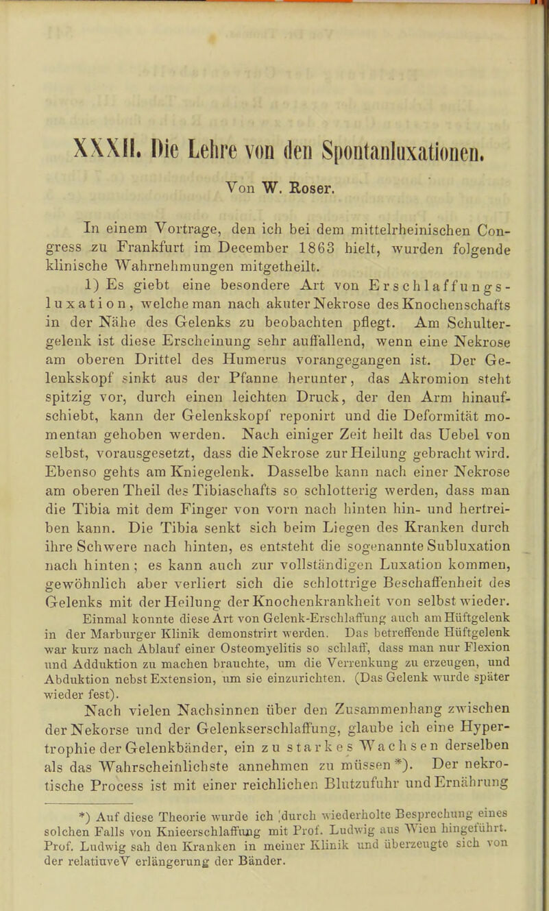 XXXII. Die Lehre von den Spontanluxationen. Von W. Roser. In einem Vortrage, den ich bei dem mittelrheinischen Con- gress zu Frankfurt im December 1863 hielt, wurden folgende klinische Wahrnehmungen mitgetheilt. 1) Es giebt eine besondere Art von Erschlaffungs- luxation, welche man nach akuter Nekrose des Knochenschafts in der Nähe des Gelenks zu beobachten pflegt. Am Schulter- gelenk ist diese Erscheinung sehr auffallend, wenn eine Nekrose am oberen Drittel des Humerus vorangegangen ist. Der Ge- lenkskopf sinkt aus der Pfanne herunter, das Akromion steht spitzig vor, durch einen leichten Druck, der den Arm hinauf- schiebt, kann der Gelenkskopf reponirt und die Deformität mo- mentan gehoben werden. Nach einiger Zeit heilt das Uebel von selbst, vorausgesetzt, dass die Nekrose zur Heilung gebracht wird. Ebenso gehts am Kniegelenk. Dasselbe kann nach einer Nekrose am oberen Theil des Tibiaschafts so schlotterig werden, dass man die Tibia mit dem Finger von vorn nach hinten hin- und hertrei- ben kann. Die Tibia senkt sich beim Liegen des Kranken durch ihre Schwere nach hinten, es entsteht die sogenannte Subluxation nach hinten; es kann auch zur vollständigen Luxation kommen, gewöhnlich aber verliert sich die schlottrige Beschaffenheit des Gelenks mit der Heilung der Knochenkrankheit von selbst wieder. Einmal konnte diese Art von Gelenk-Erschlaffung auch am Hüftgelenk in der Marburger Klinik demonstrirt werden. Das betreffende Hüftgelenk war kurz nach Ablauf einer Osteomyelitis so schlaff, dass man nur Flexion und Adduktion zu machen brauchte, um die Verrenkung zu erzeugen, und Abduktion nebst Extension, um sie einzurichten. (Das Gelenk wurde später wieder fest). Nach vielen Nachsinnen über den Zusammenhang zwischen derNekorse und der Gelenkserschlaffung, glaube ich eine Hyper- trophie der Gelenkbänder, ein zu starkos Wachsen derselben als das Wahrscheinlichste annehmen zu müssen*). Der nekro- tische Process ist mit einer reichlichen Blutzufuhr und Ernährung *) Auf diese Theorie wurde ich |durch wiederholte Besprechung eines solchen Falls von Knieerschlaffung mit Prof. Ludwig aus Wien hingeführt. Prof. Ludwig sah den Kranken in meiner Klinik und überzeugte sich von der relatiuveV erlängcrung der Bänder.