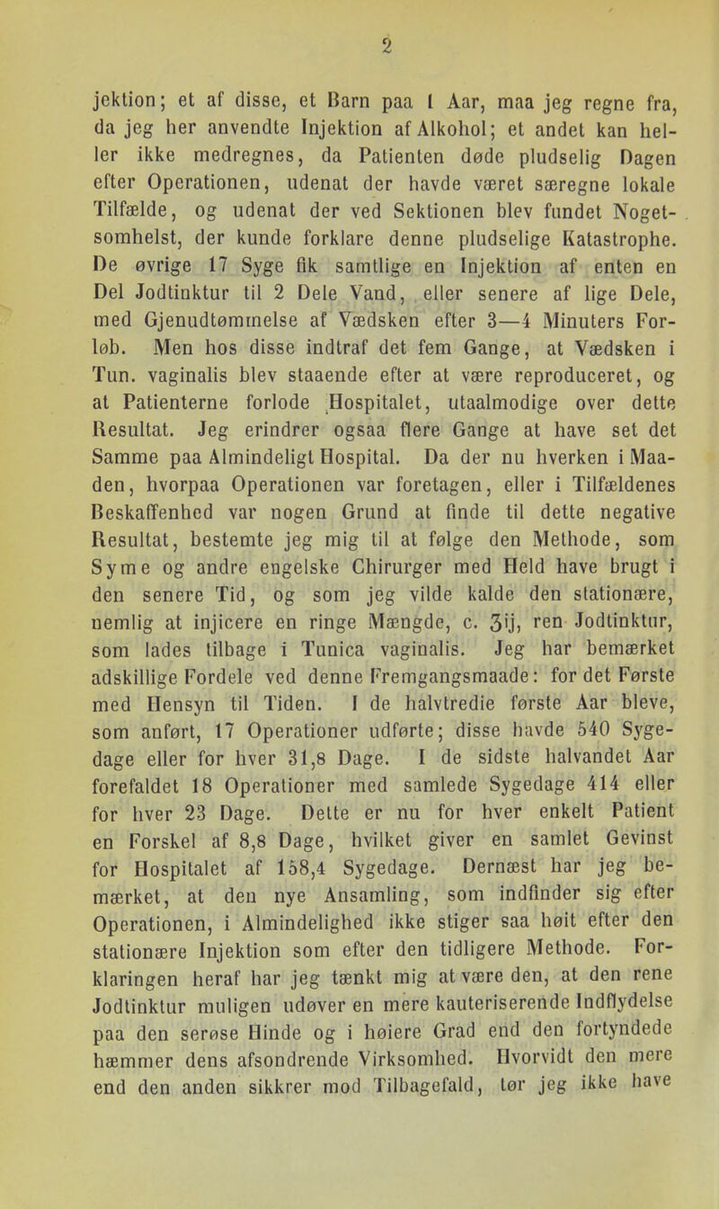 jektion; et af disse, et Barn paa I Aar, maa jeg regne fra, (la jeg her anvendte Injektion af Alkohol; et andet kan hel- ler ikke medregnes, da Patienten døde pludselig Dagen efter Operationen, udenat der havde været særegne lokale Tilfælde, og udenat der ved Sektionen blev fundet Noget- somhelst, der kunde forklare denne pludselige Katastrophe. De øvrige 17 Syge fik samtlige en Injektion af enten en Del Jodtinktur til 2 Dele Vand, eller senere af lige Dele, med Gjenudtømmelse af Vædsken efter 3—4 Minuters For- løb. Men hos disse indtraf det fem Gange, at Vædsken i Tun. vaginalis blev staaende efter at være reproduceret, og at Patienterne forlode Hospitalet, utaalmodige over delte Resultat. Jeg erindrer ogsaa flere Gange at have set det Samme paa Almindeligt Hospital. Da der nu hverken i Maa- den, hvorpaa Operationen var foretagen, eller i Tilfældenes Beskaffenhed var nogen Grund at finde til dette negative Resultat, bestemte jeg mig til at følge den Methode, som Syrne og andre engelske Chirurger med Held have brugt i den senere Tid, og som jeg vilde kalde den stationære, nemlig at injicere en ringe Mængde, c. 3'j) Jodtinktur, som lades tilbage i Tunica vaginalis. Jeg har bemærket adskillige Fordele ved denne Fremgangsmaade: for det Første med Hensyn til Tiden. I de halvtredie første Aar bleve, som anført, 17 Operationer udførte; disse havde 540 Syge- dage eller for hver 31,8 Dage. I de sidste halvandet Aar forefaldet 18 Operationer med samlede Sygedage 414 eller for hver 23 Dage. Dette er nu for hver enkelt Patient en Forskel af 8,8 Dage, hvilket giver en samlet Gevinst for Hospitalet af 168,4 Sygedage. Dernæst har jeg be- mærket, at den nye Ansamling, som indfinder sig efter Operationen, i Almindelighed ikke stiger saa høit efter den stationære Injektion som efter den tidligere Methode. For- klaringen heraf har jeg tænkt mig at være den, at den rene Jodtinktur muligen udøver en mere kauteriserende Indflydelse paa den serøse Hinde og i høiere Grad end den fortyndede hæmmer dens afsondrende Virksomhed. Hvorvidt den mere end den anden sikkrer mod Tilbagefald, tør jeg ikke have