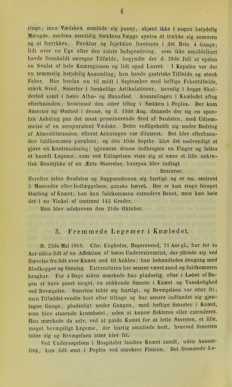 ringe; men Vædsken samlede sig paany, skjont ikke i nogen betydelig Mængde, medens samtidig Sækkens Vægge syntes at trække sig sammen og at forlykkes. Punktur og Injektion foretoges i det Hele 4 Gange; lidt over en Uge efter den sidste Indsprøitning, som ikke umiddelbart havde fremkaldt særegne Tilfælde, begyndte der d. 28de Juli at opstaa en Svulst af hele Knæregionen og lidt opad Laaret. I Kapslen var der en temmelig betydelig Ansamling; han havde gastriske Tilfælde og stærk Feber. Han henlaa nu til midt i September med heftige Febertilfælde, stærk Sved, Smerter i forskellige Artikulationer, navnlig i begge Skul- derled samt i høire Albu- og Haandled. Ansamlingen i Knæledet aftog efterhaanden, hvorimod den atter tiltog 1 Sækken i Poples. Der kom Smerter og Ømhed i denne, og d. 19de Aug. dannede der sig en spon- tan Aabning paa det mest prominerende Sted af Svulsten, med Udtøm- melse af en seropurulent Vædske. Dette vedligeholdt sig under Bedring af Almentilstanden, efterat Aabningen var dilateret. Det blev efterhaan- den fuldkommen purulent, og den 10de Septbr. blev det nødvendigt at gjøre en Kontraaabning; igjennem denne indbragtes en Finger og føltes et haardt Legeme, som ved Udtagelsen viste sig at være et lille nekro- tisk Benstykke af en Ærts Størrelse, hvorpaa blev indlagt Drainrør. Herefter tabte Svulsten og Suppurationen sig hurtigt og er nu, omtrent 5 Maaneder efter Indlæggelsen, ganske hævet. Der er kun ringe forøget Omfang af Knæet; han kan fuldkommen extendere Benet, men kun bøie det i en Vinkel af omtrent 145 Grader. Han blev udskreven den 21 de Oktober. 3. Fremmede Legemer i Knæledet. D. 23de Mai 1866. Chr. Engholm, Bagersvend, 21 Aargl., har for to Aar siden lidt af en Affektion af høire Underextremitet, der yttrede sig ved Hævelse fra lidt over Knæet ned til Anklen; han behandledes dengang med Blodkupper og Omslag. Extremiteten har senere været sund og fuldkommen brugbar. For 4 Dage siden mærkede han pludselig, efter i Løbet af Da- gen at have gaaet meget, en stikkende Smerte i Knæet og Vanskelighed ved Bevægelse. Smerten tabte sig hurtigt, og Bevægelsen var atter fri; men Tilfældet vendte kort efter tilbage og har senere indfundet sig gjen- tagne Gange, pludseligt under Gangen, med heftige Smerter i Knæet, som blev staaende krumbøiet, uden at kunne flekteres eller extenderes. Han mærkede da selv, ved at gnide Knæet for at lette Smerten, et lille, meget bevægeligt Legeme, der hurtig smuttede bort, hvorved Smerten tabte sig og Bevægelsen atter blev fri. Ved Undersøgelsen i Hospitalet fandtes Knæet sundt, uden Ansam- ling, kun lidt ømt i Poples ved stærkere Flexion. Det fremmede Le-