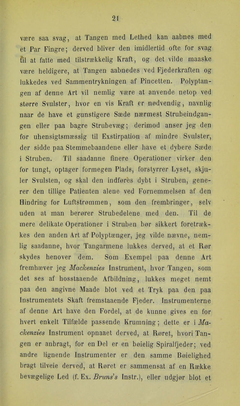 være saa svag, at Tangen med Lethed kan aabnes med et Par Fingre; derved bliver den imidlertid ofte for svag fil at fatte med tilstrækkelig Kraft, og det vilde maaske være heldigere, at Tangen aabnedes ved Fjederkraften og lukkedes ved Sammentrykningen af Pincetten. Polyptan- gen af denne Art vil nemlig være at anvende netop ved større Svulster, hvor en vis Kraft er nødvendig, navnlig naar de have et gunstigere Sæde nærmest Strubeindgan- gen eller paa bagre Strubevæg; derimod anser jeg den for uhensigtsmæssig til Exstirpation af mindre Svulster, der sidde paa Stemmebaandene eller have et dybere Sæde i Struben. Til saadanne finere Operationer virker den for tungt, optager formegen Plads, forstyrrer Lyset, skju- ler Svulsten, og skal den indføres dybt i Struben, gene- rer den tillige Patienten alene ved Fornemmelsen af den Hindring for Luftstrømmen, som den frembringer, selv uden at man berører Strubedelene med den. Til de mere delikate Operationer i Struben bør sikkert foretræk- kes den anden Art af Polyptænger, jeg vilde nævne, nem- lig saadanne, hvor Tangarmene lukkes derved, at et Rør skydes henover dem. Som Exempel paa denne Art fremhæver jeg Mackenzies Instrument, hvor Tangen, som det ses af hosstaaende Afbildning, lukkes meget nemt paa den angivne Maade blot ved et Tryk paa den paa Instrumentets Skaft fremslaaende Fjeder. Instrumenterne af denne Art have den Fordel, at de kunne gives en for hvert enkelt Tilfælde passende Krumning; dette er i Ma- ckenzies Instrument opnaaet derved, at Røret, hvori Tan- gen er anbragt, for en Del er en bøielig Spiralfjeder; ved andre lignende Instrumenter er den samme Bøielighed bragt tilveie derved, at Røret er sammensat af en Række bevægelige Led (f. Ex. Bruns's Instr.), eller udgjør blot et