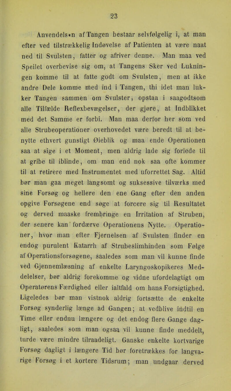 Anvendels«n af Tangen bestaar selvfølgelig i, at man efter ved tilstrækkelig Indøvelse af Patienten at være naat ned til Svulsten, fatter og afriver denne. Man maa ved Speiiet overbevise sig om, at Tangens Sker ved Luknin- gen komme til at fatte godt om Svulsten, men at ikke andre Dele komme med ind i Tangen, thi idet man luk- ker Tangen sammen om Svulster, opstaa i saagodtsom alle Tilfælde Reflexbevægelser, der gjøre, at Indblikket med det Samme er forbi. Man maa derfor her som ved alle Strubeoperationer overhovedet være beredt til at be- nytte ethvert gunstigt Øieblik og maa ende Operationen saa at sige i et Moment, men aldrig lade sig forlede til at gribe til iblinde, om man end nok saa ofte kommer til at retirere med Instrumentet med uforrettet Sag. Altid bør man gaa meget langsomt og suksessive tilværks med sine Forsøg og hellere den ene Gang efter den anden opgive Forsøgene end søge at forcere sig til Resultatet og derved maaske frembringe en Irritation af Struben, der senere kan'fordærve Operationens Nytte. Operatio- ner, hvor man efter Fjernelsen af Svulsten finder en endog purulent Katarrh af Strubeslimhinden som Følge af Operationsforsøgene, saaledes som man vil kunne finde ved Gjennemlæsning af enkelte Laryngoskopikeres Med- delelser, bør aldrig forekomme og vidne ufordelagtigt om Operatørens Færdighed eller ialtfald om hans Forsigtighed. Ligeledes bør man vistnok aldrig fortsætte de enkelte Forsøg synderlig længe ad Gangen; at vedblive indtil en Time eller endnu længere og det endog flere Gange dag- ligt, saaledes som man ogsaa vil kunne finde meddelt, turde være mindre tilraadeligt. Ganske enkelte kortvarige Forsøg dagligt i længere Tid bør foretrækkes for langva- rige Forsøg i et kortere Tidsrum; man undgaar derved
