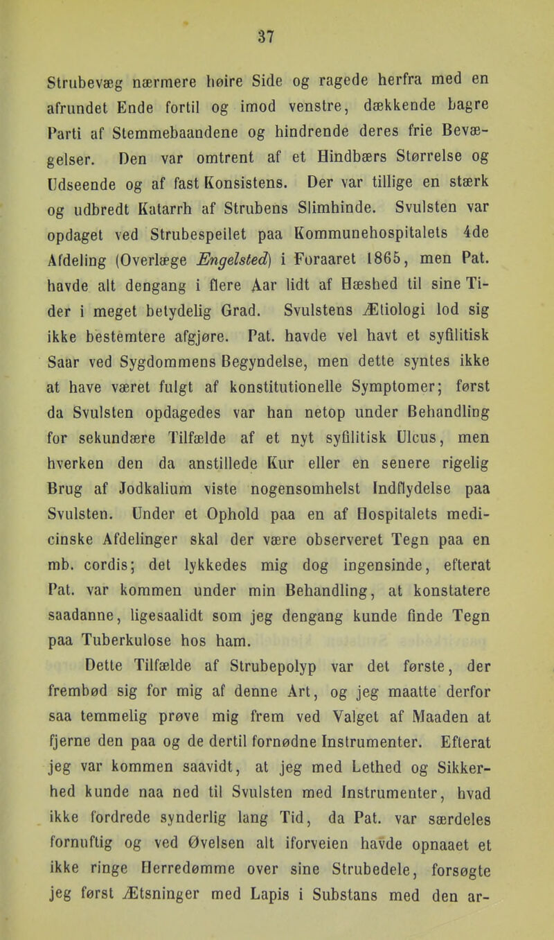 Strubevæg nærmere høire Side og ragede herfra med en afrundet Ende fortil og imod venstre, dækkende bagre Parti af Stemmebaandene og hindrende deres frie Bevæ- gelser. Den var omtrent af et Hindbærs Størrelse og Udseende og af fast Konsistens. Der var tillige en stærk og udbredt Katarrh af Strubens Slimhinde. Svulsten var opdaget ved Strubespeilet paa Kommunehospitalets 4de Afdeling (Overlæge Engelsted) i Foraaret 1865, men Pat. havde alt dengang i flere Aar lidt af Hæshed til sine Ti- der i meget betydelig Grad. Svulstens Ætiologi lod sig ikke bestemtere afgjøre. Pat. havde vel havt et syfilitisk Saar ved Sygdommens Begyndelse, men dette syntes ikke at have været fulgt af konstitutionelle Symptomer; først da Svulsten opdagedes var han netop under Behandling for sekundære Tilfælde af et nyt syfilitisk Ulcus, men hverken den da anstillede Kur eller en senere rigelig Brug af Jodkaliura viste nogensomhelst Indflydelse paa Svulsten. Under et Ophold paa en af Hospitalets medi- cinske Afdelinger skal der være observeret Tegn paa en mb. cordis; det lykkedes mig dog ingensinde, efterat Pat. var kommen under min Behandling, at konstatere saadanne, ligesaalidt som jeg dengang kunde finde Tegn paa Tuberkulose hos ham. Dette Tilfælde af Strubepolyp var del første, der frembød sig for mig af denne Art, og jeg maatte derfor saa temmelig prøve mig frem ved Valget af Maaden at fjerne den paa og de dertil fornødne Instrumenter. Efterat jeg var kommen saavidt, at jeg med Lethed og Sikker- hed kunde naa ned til Svulsten med Instrumenter, hvad ikke fordrede synderlig lang Tid, da Pat. var særdeles fornuftig og ved Øvelsen alt iforveien havde opnaaet et ikke ringe Herredømme over sine Strubedele, forsøgte jeg først Ætsninger med Lapis i Substans med den ar-