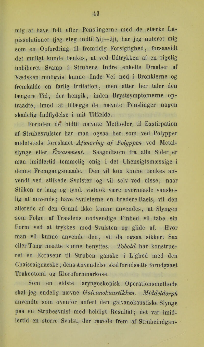 mig at have følt efter Penslingerne med de stærke La- pissolutioner (jeg steg indtil 3'J—har jeg noteret mig som en Opfordring til fremtidig Forsigtighed, forsaavidt det muligt kunde tænkes, at ved Udtrykken af en rigelig imbiberet Svamp i Strubens Indre enkelte Draaber af Vædsken muligvis kunne finde Vei ned i Bronkierne og fremkalde en farlig Irritation, men atter her taler den længere Tid, der hengik, inden Brystsymptomerne op- traadte, imod at tillægge de nævnte Penslinger nogen skadelig Indflydelse i mit Tilfælde. Foruden d^ hidtil nævnte Melhoder til Exstirpation af Strubesvulster har man ogsaa her som ved Polypper andetsteds foreslaaet Afsnøring af Polyppen ved Metal- slynge eller Écrasement. Saagodtsom fra alle Sider er man imidlertid temmelig enig i det Uhensigtsmæssige i denne Fremgangsmaade. Den vil kun kunne tænkes an- vendt ved stilkede Svulster og vil selv ved disse, naar Stilken er lang og tynd, vistnok være overmaade vanske- lig at anvende; have Svulsterne en bredere Basis, vil den allerede af den Grund ikke kunne anvendes, at Slyngen som Følge af Traadens nødvendige Finhed vil tabe sin Form ved at trykkes mod Svulsten og glide af. Hvor man vil kunne anvende den, vil da ogsaa sikkert Sax eller Tang maatte kunne benyttes. Tobold har konstrue- ret en Écraseur til Struben ganske i Lighed med den Chaissaignacske; dens Anvendelse skal forudsætte forudgaaet Trakeotomi og Kloroformnarkose. Som en sidste laryngoskopisk Operationsmethode skal jeg endelig nævne Qalvanokaustikhen. Middeldorph anvendte som ovenfor anført den galvanokaustiske Slynge paa en Strubesvulst med heldigt Resultat; det var imid- lertid en større Svulst, der ragede frem af Strubeindgan-