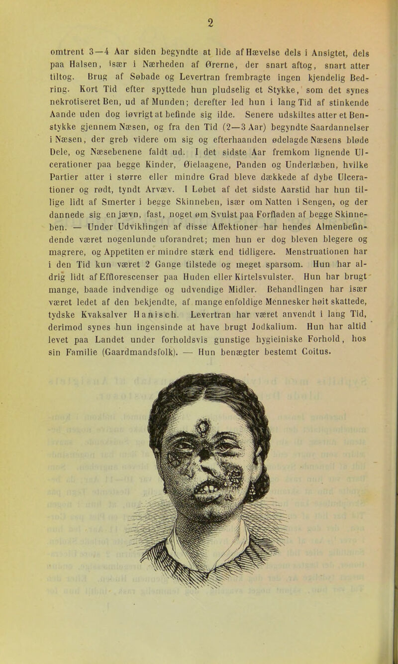 omtrent 3—4 Aar siden begyndte at lide af Hævelse dels i Ansigtet, dels paa Halsen, især i Nærheden af ørerne, der snart aftog, snart atter tiltog. Brug af Søbade og Levertran frembragte ingen kjendelig Bed- ring. Kort Tid efter spyttede hun pludselig et Stykke, som det synes nekrotiserct Ben, ud af Munden; derefter led hun i lang Tid af stinkende Aande uden dog iøvrigt at befinde sig ilde. Senere udskiltes atter et Ben- stykke gjennem Næsen, og fra den Tid (2—3 Aar) begyndte Saardannelser i Næsen, der greb videre om sig og efterhaanden ødelagde Næsens bløde Dele, og Næsebenene faldt ud. I det sidste Aar fremkom lignende Ul- cerationer paa begge Kinder, Øielaagene, Panden og Underlæben, hvilke Partier atter i større eller mindre Grad bleve dækkede af dybe Ulcera- tioner og rødt, tyndt Arvæv. [ Løbet af det sidste Aarstid har hun til- lige lidt af Smerter i begge Skinneben, især om Natten i Sengen, og der dannede sig en jævn, fast, noget øm Svulst paa Forfladen af begge Skinne- ben. — Under Udviklingen af disse Affektioner har hendes Almenbefln- dende været nogenlunde uforandret; men hun er dog bleven blegere og magrere, og Appetiten er mindre stærk end tidligere. Menstruationen har i den Tid kun været 2 Gange tilstede og meget sparsom. Hun har al- drig lidt af Efflorescenser paa Huden eller Kirtelsvulster. Hun har brugt' mange, baade indvendige og udvendige Midler. Behandlingen har især været ledet af den bekjendte, af mange enfoldige Mennesker høit skattede, tydske Kvaksalver H anis oh. Levertran har været anvendt i lang Tid, derimod synes hun ingensinde at have brugt Jodkalium. Hun har altid levet paa Landet under forholdsvis gunstige hygieiniske Forhold, hos sin Familie (Gaardmandsfolk). — Hun benægter bestemt Coitus.