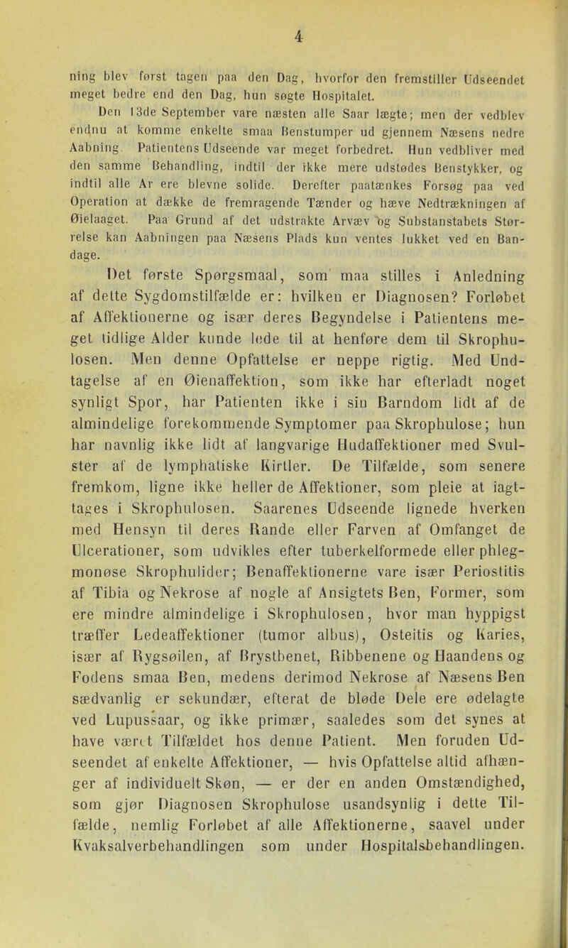 ning blev først tagen paa den Dag, hvorfor den fremstiller Udseendet meget bedre end den Dag, hun søgte Hospitalet. Den 13de September vare næsten alle Saar lægte; men der vedblev endnu at komme enkelte smaa Henstumper ud gjennem Næsens nedre Aabning Patientens Udseende var meget forbedret. Hun vedbliver med den samme Behandling, indtil der ikke mere udstødes iJenstykker, og indtil alle Ar ere blevne solide. Derciter paatænkes Forsøg paa ved Operation at dække de fremragende Tænder og hæve Nedtrækningen af Øielaaget. Paa Grund af det udstrakte Arvæv ^og Substanstabets Stør- relse kan Aabningen paa Næsens Plads kun ventes lukket ved en Ban- dage. Det første Spørgsmaal, som maa stilles i Anledning af delte Sygdomstilfælde er: hvilken er Diagnosen? Forløbet af Ailektionerne og især deres Begyndelse i Patientens me- get lidlige Alder kimde lede til at henføre dem til Skrophu- losen. Men denne Opfattelse er neppe rigtig. Med Und- tagelse af en ØienafTektion, som ikke har efterladt noget synligt Spor, har Patienten ikke i sin Barndom lidt af de almindelige forekommende Symptomer paa Skrophulose; hun har navnlig ikke lidt af langvarige HudafTeklioner med Svul- ster af de lymphatiske Kirlier. De Tilfælde, som senere fremkom, ligne ikke heller de Affektioner, som pleie at iagt- tages i Skrophiilosen. Saarenes Udseende lignede hverken med Hensyn til deres Rande eller Farven af Omfanget de Ulcerationer, som udvikles efter tuberkelformede eller phleg- monøse Skrophulider; BenafTeklionerne vare især Perioslitis af Tibia og Nekrose af nogle af Ansigtets Ben, Former, som ere mindre almindelige i Skrophulosen, hvor man hyppigst træffer Ledeaifektioner (tumor albus), Osteitis og Karies, især af Rygsøilen, af Brystbenet, Ribbenene og Haandens og Fodens smaa Ben, medens derimod Nekrose af Næsens Ben sædvanlig er sekundær, efterat de bløde Dele ere ødelagte ved Lupiissaar, og ikke primær, saaledes som det synes at have vænt Tilfældet hos denne Patient. Men foruden Ud- seendet af enkelte Affektioner, — hvis Opfattelse altid afhæn- ger af individuelt Skøn, — er der en anden Omstændighed, som gjør Diagnosen Skrophulose usandsynlig i dette Til- fælde, nemlig Forløbet af alle Affektionerne, saavel under Kvaksalverbehandlingen som under Hospilal&behandlingeu.