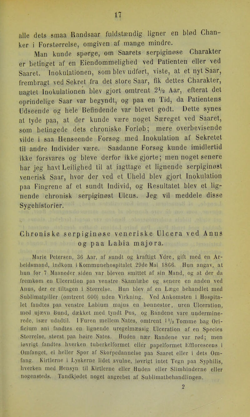 ftile dets smaa Randsaar fuldstændig ligner en blød Chan- ker i Forstørrelse, omgiven af mange mindre. Man kunde spørge, om Saarets serpiginøse Charakter er betinget af en Eiendommelighed ved Patienten eller ved Saaret. Inokuialionen, som blev udført, viste, at et nyt Saar, frembragt ved Sekret fra det store Saar, fik dettes Charakter, uagtet Inokulationen blev gjort omtrent 2V3 Aar, efterat det oprindelige Saar var begyndt, og paa en Tid, da Patientens Udseende og hele Befindende var blevet godt. Dette synes at tyde paa, at der kunde være noget Særeget ved Saaret, som betingede dets chroniske Forløb; mere overbevisende vilde i saa Henseende Forsøg med Inokulation af Sekretet til andre Individer være. Saadanne Forsøg kunde imidlertid ikke forsvares og bleve derfor ikke gjorte; men noget senere har jeg havt Leilighed til at iagttage et lignende serpiginøst venerisk Saar, hvor der ved et Uheld blev gjort Inokulation paa Fingrene af et sundt Individ, og Resultatet blev et lig- nende chronisk serpiginøst Ulcus. Jeg vil meddele disse Sygehistorier. Chroniske serpiginøse veneriske Ulcera ved Anus og paa Labia majora. Marie Petersen, 36 Aar, af sundt og kraftigt Ydre, gift med en Ar- Iteidsmand, indi\om i Kommunehospitalet 29de Mai 18G6. Hun angav, at iiun for 7 Maaneder siden var bleven smittet af sin Mand, og at der da fremkom en Ulceration paa venstre Skamlæbe og senere en anden ved Anus, der er tiltagen i Størrelse. Hun blev af en Læge behandlet med Sublimatpilier (omtrent 600) uden Virkning. Ved Ankomsten i Hospita- let fandtes paa venstre Labium majus en bønnestor, uren Ulceration, med ujævn bund, dækket med tyndt Pus, og Randene vare undermine- rede, især udadtil. I Furen mellem Nates, omtrent I '/2 Tomme bag Ori- ftcium ani fandtes en lignende uregelmæssig Ulceration af en Species Størrelse, størst paa høire Nates. Huden nær Randene var rød; men iøvrigt fandtes hverken tuberkelformet eller papelformel Efflorescens i Omfanget, ei heller Spor af Skorpedannelse paa Saaret eller i dets Om- fang. Kirtlerne i Lyskerne lidet svulne, iøvrigt intet Tegn paa Syphilis, hverken med Hensyn til Kirtlerne eller Huden eller Slimhinderne eller nogensteds. Tandkjødet noget angrebet af Sublimatbehandlingen. 2