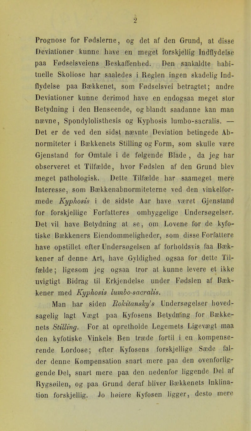 Prognose for Fødslerne, og det af den Grund, at disse Deviationer kunne have en meget forskjellig Indflydelse paa Fødselsveiens Beskaffenhed. Den saakaldte habi- tuelle Skoliose har saaledes i Reglen ingen skadelig Ind- flydelse paa Bækkenet, som Fødselsvei betragtet; andre Deviationer kunne derimod have en endogsaa meget stor Betydning i den Henseende, og blandt saadanne kan man nævne, Spondylolisthesis og Kyphosis lumbo-sacralis. — Det er de ved den sidst nævnte Deviation betingede Ab- normiteter i Bækkenets Stilling og Form, som skulle være Gjenstand for Omtale i de følgende Blade , da jeg har observeret et Tilfælde, hvor Fødslen af den Grund blev meget pathologisk. Dette Tilfælde har saameget mere Interesse, som Bækkenabnormiteterne ved den vinkelfor- mede Kyphosis i de sidste Aar have været Gjenstand for forskjellige Forfatteres omhyggelige Undersøgelser. Det vil have Betydning at se, om Lovene for de kyfo- liske Bækkeners Eiendommeligheder, som disse Forfattere have opstillet efter Undersøgelsen af forholdsvis faa Bæk- kener af denne Art, have Gyldighed ogsaa for delte Til- fælde ; ligesom jeg ogsaa iror at kunne levere et ikke uvigtigt Bidrag til Erkjendelse under Fødslen af Bæk- kener med Kyphosis Iwnbo-saGralis. Man har siden Rokitanshy's Undersøgelser hoved- sagelig lagt Vægt paa Kyfosens Betydning for Bække- nets Stilling. For at opretholde Legemets Ligevægt maa den kyfotiske Vinkels Ben træde fortil i en kompense- rende Lordose; efter Kyfosens forskjellige Sæde fal- der denne Kompensation snart mere paa den ovenforlig- gende Del, snart mere paa den nedenfor liggende Del af Rygsøilen, og paa Grund deraf bliver Bækkenets Inklina- tion forskjellig. Jo høiere Kyfosen ligger, desto mere