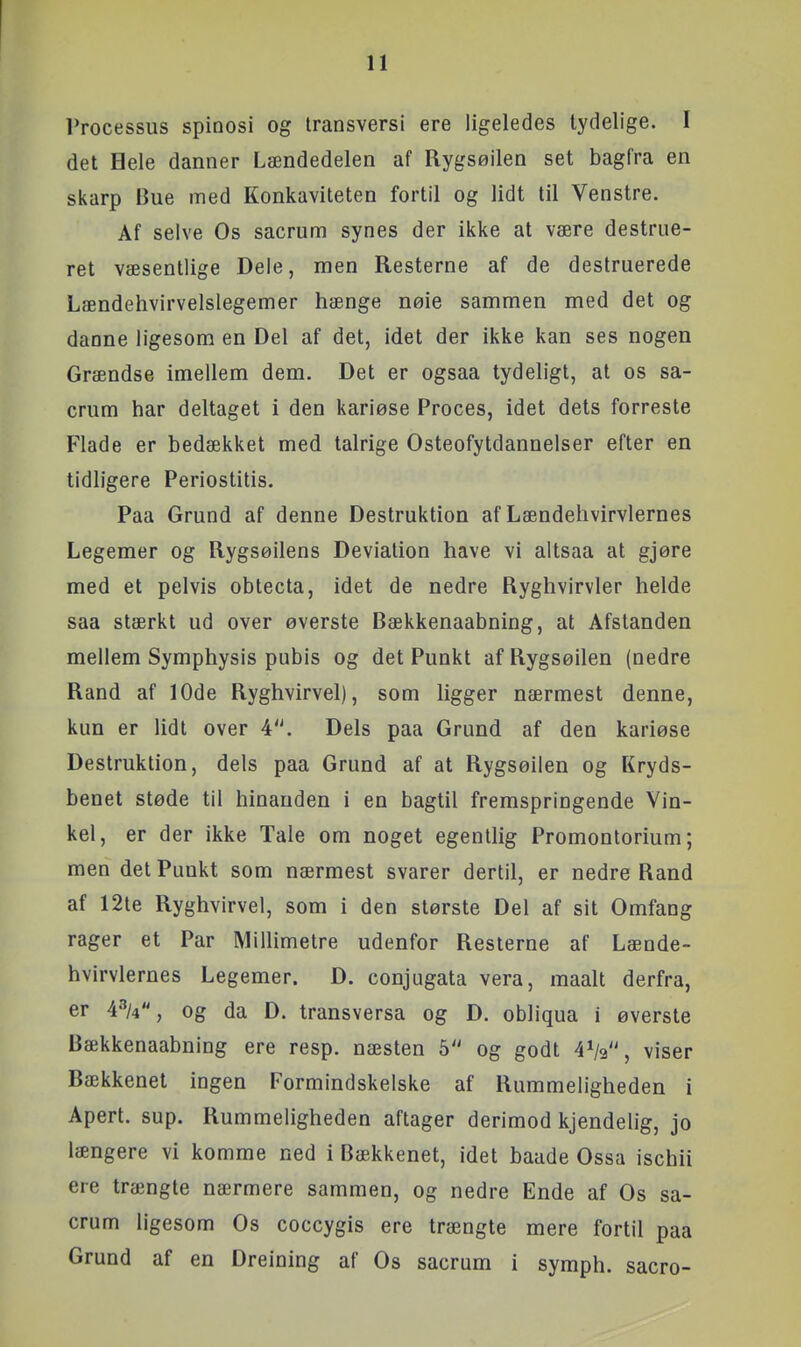 rrocessus spioosi og Iransversi ere ligeledes lydelige. I det Hele danner Lændedelen af Rygsøilen set bagfra en skarp Bue med Konkaviteten fortil og lidt til Venstre. Af selve Os sacrum synes der ikke at være destrue- ret væsentlige Dele, men Resterne af de destruerede Lændehvirvelslegemer hænge nøie sammen med det og danne ligesom en Del af det, idet der ikke kan ses nogen Grændse imellem dem. Det er ogsaa tydeligt, at os sa- crum har deltaget i den kariøse Proces, idet dets forreste Flade er bedækket med talrige Osteofytdannelser efter en tidligere Periostitis. Paa Grund af denne Destruktion af Lændehvirvlernes Legemer og Rygsøilens Deviation have vi altsaa at gjøre med et pelvis obtecta, idet de nedre Ryghvirvler helde saa stærkt ud over øverste Bækkenaabning, at Afstanden mellem Symphysis pubis og det Punkt af Rygsøilen (nedre Rand af 10de Ryghvirvel), som ligger nærmest denne, kun er lidt over 4. Dels paa Grund af den kariøse Destruktion, dels paa Grund af at Rygsøilen og Kryds- benet støde til hinanden i en bagtil fremspringende Vin- kel, er der ikke Tale om noget egentlig Promontorium; men det Punkt som nærmest svarer dertil, er nedre Rand af 12te Ryghvirvel, som i den største Del af sit Omfang rager et Par Millimetre udenfor Resterne af Lænde- hvirvlernes Legemer. D. conjugata vera, maalt derfra, er A^k, og da D. transversa og D. obliqua i øverste Bækkenaabning ere resp. næsten 5 og godt 4V, viser Bækkenet ingen Formindskelske af Rummeligheden i Apert. sup. Rummeligheden aftager derimod kjendelig, jo længere vi komme ned i Bækkenet, idet baade Ossa ischii ere trængte nærmere sammen, og nedre Ende af Os sa- crum ligesom Os coccygis ere trængte mere fortil paa Grund af en Dreining af Os sacrum i symph. sacro-